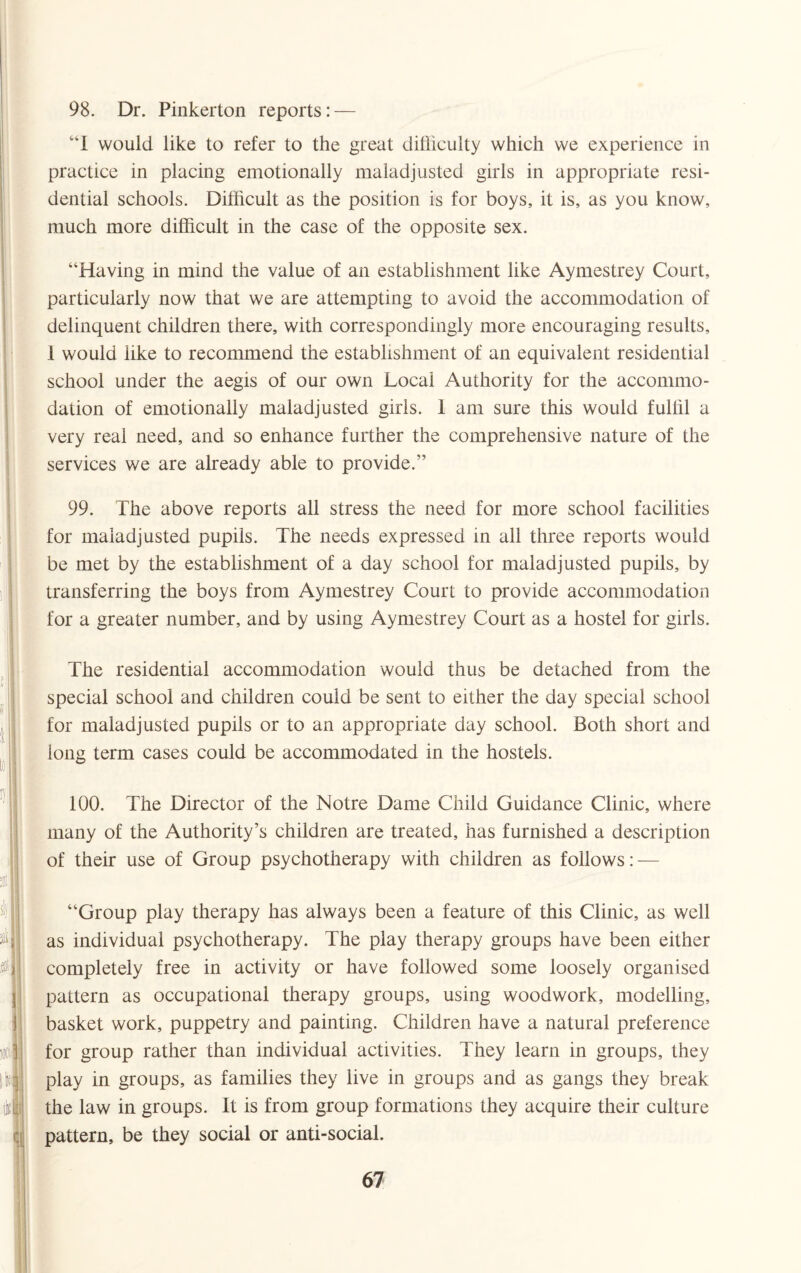 98. Dr. Pinkerton reports: — “I would like to refer to the great difficulty which we experience in practice in placing emotionally maladjusted girls in appropriate resi¬ dential schools. Difficult as the position is for boys, it is, as you know, much more difficult in the case of the opposite sex. “Having in mind the value of an establishment like Aymestrey Court, particularly now that we are attempting to avoid the accommodation of delinquent children there, with correspondingly more encouraging results, 1 would like to recommend the establishment of an equivalent residential school under the aegis of our own Local Authority for the accommo¬ dation of emotionally maladjusted girls. 1 am sure this would fulfil a very real need, and so enhance further the comprehensive nature of the services we are already able to provide.” 99. The above reports all stress the need for more school facilities for maladjusted pupils. The needs expressed in all three reports would be met by the establishment of a day school for maladjusted pupils, by transferring the boys from Aymestrey Court to provide accommodation for a greater number, and by using Aymestrey Court as a hostel for girls. The residential accommodation would thus be detached from the special school and children could be sent to either the day special school for maladjusted pupils or to an appropriate day school. Both short and long term cases could be accommodated in the hostels. 100. The Director of the Notre Dame Child Guidance Clinic, where many of the Authority’s children are treated, has furnished a description of their use of Group psychotherapy with children as follows: — “Group play therapy has always been a feature of this Clinic, as well as individual psychotherapy. The play therapy groups have been either completely free in activity or have followed some loosely organised pattern as occupational therapy groups, using woodwork, modelling, basket work, puppetry and painting. Children have a natural preference for group rather than individual activities. They learn in groups, they play in groups, as families they live in groups and as gangs they break the law in groups. It is from group formations they acquire their culture pattern, be they social or anti-social.