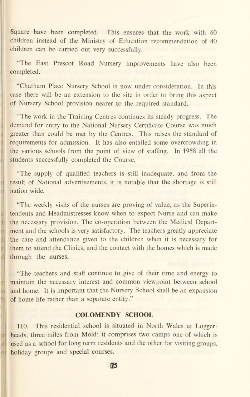 Square have been completed. This ensures that the work with 60 children instead of the Ministry of Education recommendation of 40 children can be carried out very successfully. “The East Prescot Road Nursery improvements have also been completed. “Chatham Place Nursery School is now under consideration. In this case there will be an extension to the site in order to bring this aspect of Nursery School provision nearer to the required standard. “The work in the Training Centres continues its steady progress. The demand for entry to the National Nursery Certificate Course was much greater than could be met by the Centres. This raises the standard of requirements for admission. It has also entailed some overcrowding in the various schools from the point of view of staffing. In 1958 all the students successfully completed the Course. “The supply of qualified teachers is still inadequate, and from the i result of National advertisements, it is notable that the shortage is still nation wide. 3; I “The weekly visits of the nurses are proving of value, as the Superin¬ tendents and Headmistresses know when to expect Nurse and can make the necessary provision. The co-operation between the Medical Depart¬ ment and the schools is very satisfactory. The teachers greatly appreciate the care and attendance given to the children when it is necessary for them to attend the Clinics, and the contact with the homes which is made through the nurses. “The teachers and staff continue to give of their time and energy to maintain the necessary interest and common viewpoint between school and home. It is important that the Nursery School shall be an expansion of home life rather than a separate entity.” COLOMENDY SCHOOL 110. This residential school is situated in North Wales at Logger- heads, three miles from Mold; it comprises two camps one of which is used as a school for long term residents and the other for visiting groups, holiday groups and special courses.