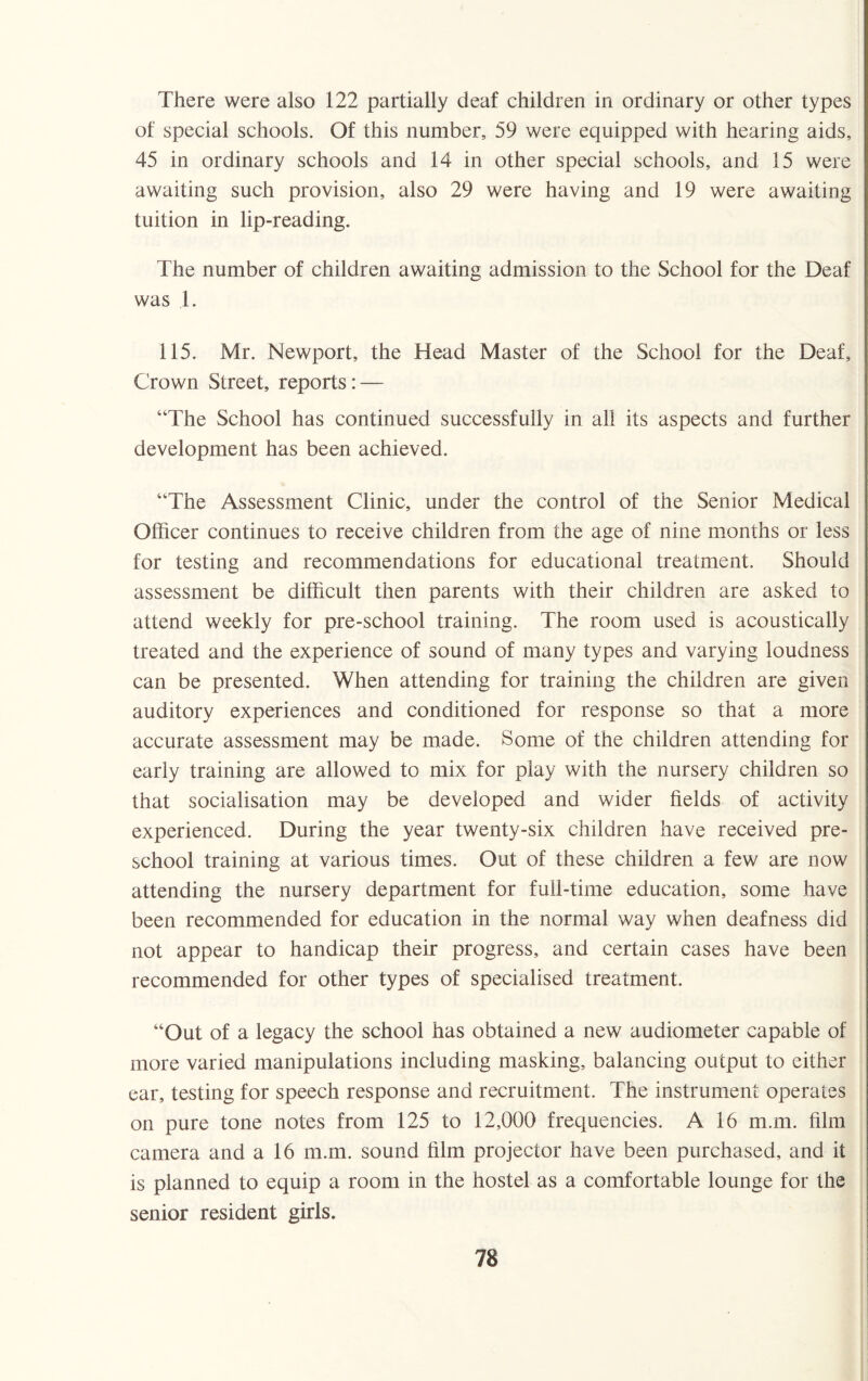 There were also 122 partially deaf children in ordinary or other types of special schools. Of this number, 59 were equipped with hearing aids, 45 in ordinary schools and 14 in other special schools, and 15 were awaiting such provision, also 29 were having and 19 were awaiting tuition in lip-reading. The number of children awaiting admission to the School for the Deaf was 1. 115. Mr. Newport, the Head Master of the School for the Deaf, Crown Street, reports: — “The School has continued successfully in all its aspects and further development has been achieved. “The Assessment Clinic, under the control of the Senior Medical Officer continues to receive children from the age of nine months or less for testing and recommendations for educational treatment. Should assessment be difficult then parents with their children are asked to attend weekly for pre-school training. The room used is acoustically treated and the experience of sound of many types and varying loudness can be presented. When attending for training the children are given auditory experiences and conditioned for response so that a more accurate assessment may be made. Some of the children attending for early training are allowed to mix for play with the nursery children so that socialisation may be developed and wider fields of activity experienced. During the year twenty-six children have received pre¬ school training at various times. Out of these children a few are now attending the nursery department for full-time education, some have been recommended for education in the normal way when deafness did not appear to handicap their progress, and certain cases have been recommended for other types of specialised treatment. “Out of a legacy the school has obtained a new audiometer capable of more varied manipulations including masking, balancing output to either ear, testing for speech response and recruitment. The instrument operates on pure tone notes from 125 to 12,000 frequencies. A 16 m.m. film camera and a 16 m.m. sound film projector have been purchased, and it is planned to equip a room in the hostel as a comfortable lounge for the senior resident girls.