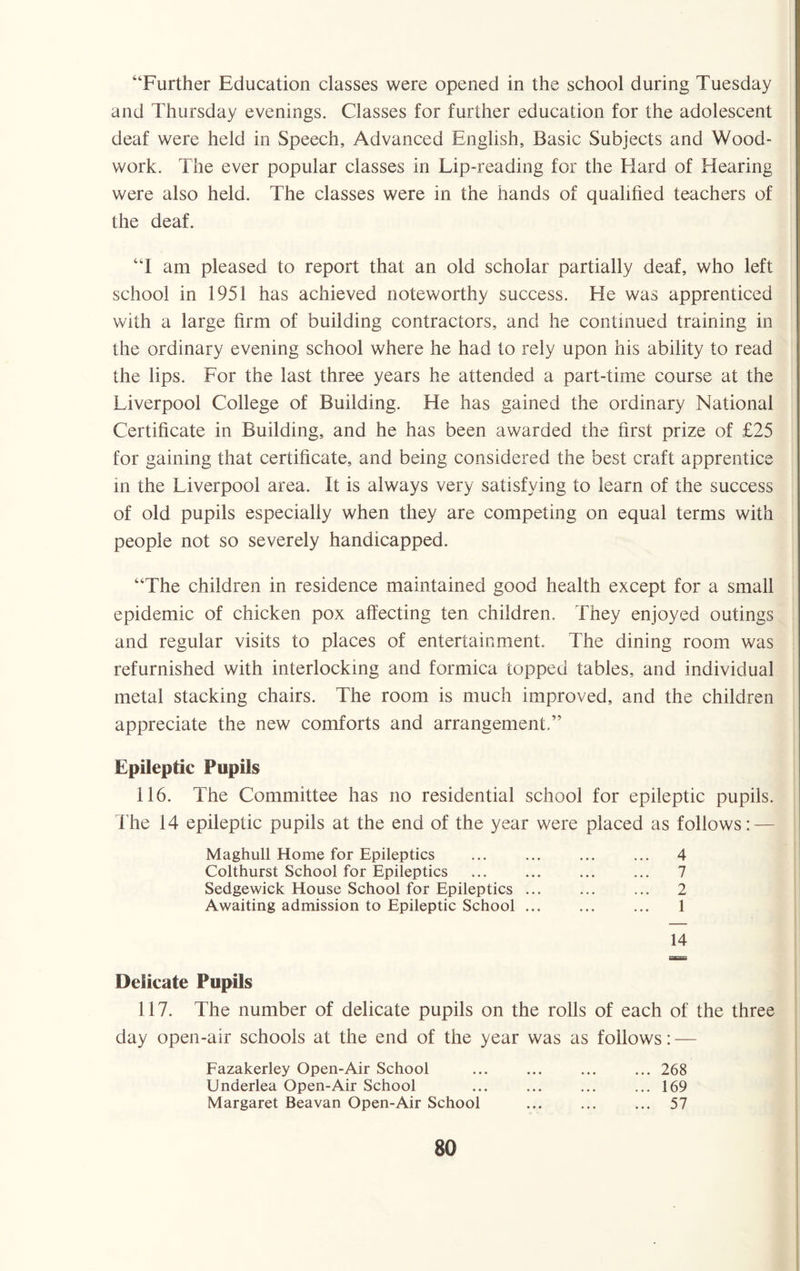 ‘‘Further Education classes were opened in the school during Tuesday and Thursday evenings. Classes for further education for the adolescent deaf were held in Speech, Advanced English, Basic Subjects and Wood¬ work. The ever popular classes in Lip-reading for the Hard of Hearing were also held. The classes were in the hands of qualified teachers of the deaf. “I am pleased to report that an old scholar partially deaf, who left school in 1951 has achieved noteworthy success. He was apprenticed with a large firm of building contractors, and he continued training in the ordinary evening school where he had to rely upon his ability to read the lips. For the last three years he attended a part-time course at the Liverpool College of Building. He has gained the ordinary National Certificate in Building, and he has been awarded the first prize of £25 for gaining that certificate, and being considered the best craft apprentice in the Liverpool area. It is always very satisfying to learn of the success of old pupils especially when they are competing on equal terms with people not so severely handicapped. “The children in residence maintained good health except for a small epidemic of chicken pox affecting ten children. They enjoyed outings and regular visits to places of entertainment. The dining room was refurnished with interlocking and formica topped tables, and individual metal stacking chairs. The room is much improved, and the children appreciate the new comforts and arrangement.” Epileptic Pupils 116. The Committee has no residential school for epileptic pupils. The 14 epileptic pupils at the end of the year were placed as follows: — Maghull Home for Epileptics Colthurst School for Epileptics Sedgewick House School for Epileptics ... Awaiting admission to Epileptic School ... 4 7 2 1 14 Delicate Pupils 117. The number of delicate pupils on the rolls of each of the three day open-air schools at the end of the year was as follows: — Fazakerley Open-Air School Underlea Open-Air School Margaret Beavan Open-Air School ... 268 ... 169 ... 57