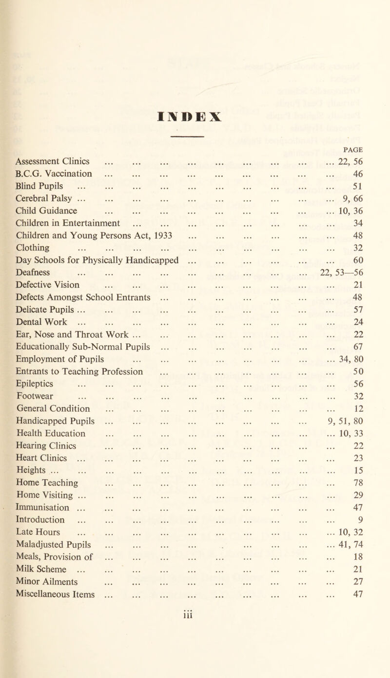 INDEX PAGE Assessment Clinics .22, 56 B.C.G. Vaccination . 46 Blind Pupils . 51 Cerebral Palsy.9, 66 Child Guidance . ... 10, 36 Children in Entertainment . 34 Children and Young Persons Act, 1933 48 Clothing . 32 Day Schools for Physically Handicapped. 60 Deafness . 22, 53—56 Defective Vision . ... 21 Defects Amongst School Entrants. 48 Delicate Pupils. 57 Dental Work. ... 24 Ear, Nose and Throat Work. 22 Educationally Sub-Normal Pupils ... ... ... ... ... ... ... 67 Employment of Pupils .34, 80 Entrants to Teaching Profession . 50 Epileptics . 56 Footwear . 32 General Condition . 12 Handicapped Pupils. 9, 51, 80 Health Education .10, 33 Hearing Clinics . 22 Heart Clinics. 23 Heights. 15 Home Teaching . 78 Home Visiting. 29 Immunisation. 47 Introduction . 9 Late Hours . . ... ... 10,32 Maladjusted Pupils ... . . ... .41,74 Meals, Provision of . 18 Milk Scheme ... 21 Minor Ailments ... ... ... ... ... ... ... ... ... 27 Miscellaneous Items ... ... ... ... ... ... ... ... ... 47 • • • ill