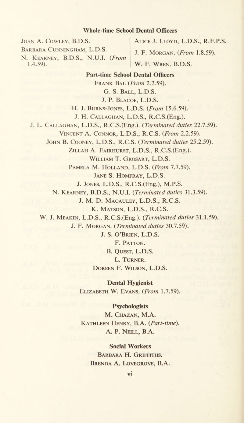 Joan A. Cowley, B.D.S. Barbara Cunningham, L.D.S. N. Kearney, B.D.S., N.U.I. (From Alice J. Lloyd, L.D.S., R.F.P.S. J. F. Morgan. (From 1.8.59). W. F. Wren. B.D.S. 1.4.59). Part-time School Dental Officers Frank Bal (From 2.2.59). G. S. Ball, L.D.S. J. P. Blacoe, L.D.S. H. J. Burns-Jones, L.D.S. {From 15.6.59). J. H. Callaghan, L.D.S., R.C.S.(Eng.). J. L. Callaghan, L.D.S., R.C.S.(Eng.). {Terminated duties 22.7.59). Vincent A. Connor, L.D.S., R.C.S. {From 2.2.59). John B. Cooney, L.D.S., R.C.S. {Terminated duties 25.2.59). Zillah A. Fairhurst, L.D.S., R.C.S.(Eng.). William T. Grosart, L.D.S. Pamela M. Holland, L.D.S. {From 7.7.59). Jane S. Homfray, L.D.S. J. Jones, L.D.S., R.C.S.(Eng.), M.P.S. N. Kearney, B.D.S., N.U.I. {Terminated duties 31.3.59). J. M. D. Macauley, L.D.S., R.C.S. K. Matson, L.D.S., R.C.S. W. J. Meakin, L.D.S., R.C.S.(Eng.). {Terminated duties 31.1.59). J. F. Morgan. {Terminated duties 30.7.59). J. S. O’Brien, L.D.S. F. Patton. B. Quest, L.D.S. L. Turner. Doreen F. Wilson, L.D.S. Dental Hygienist Elizabeth W. Evans. {From 1.7.59). Psychologists M. Chazan, M.A. Kathleen Henry, B.A. {Part-time). A. P. Neill, B.A. Social Workers Barbara H. Griffiths. Brenda A. Lovegrove, B.A.