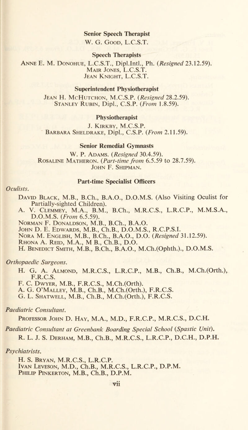 Senior Speech Therapist W. G. Good, L.C.S.T. Speech Therapists Anne E. M. Donohue, L.C.S.T., Dipl.Inti., Ph. (Resigned 23.12.59). Mair Jones, L.C.S.T. Jean Knight, L.C.S.T. Superintendent Physiotherapist Jean H. McHutchon, M.C.S.P. (Resigned 28.2.59). Stanley Rubin, Dipl., C.S.P. {From 1.8.59). Physiotherapist J. Kirkby, M.C.S.P. Barbara Sheldrake, Dipl., C.S.P. {From 2.11.59). Senior Remedial Gymnasts W. P. Adams. {Resigned 30.4.59). Rosaline Matheron. {Part-time from 6.5.59 to 28.7.59). John F. Shipman. Part-time Specialist Officers Oculists. David Black, M.B., B.Ch., B.A.O., D.O.M.S. (Also Visiting Oculist for Partially-sighted Children). A. V. Clemmey, M.A., B.M., B.Ch., M.R.C.S., L.R.C.P., M.M.S.A., D.O.M.S. {From 6.5.59). Norman F. Donaldson, M.B., B.Ch., B.A.O. John D. E. Edwards, M.B., Ch.B., D.O.M.S., R.C.P.S.I. Nora M. English, M.B., B.Ch., B.A.O., D.O. {Resigned 31.12.59). Rhona A. Reid, M.A., M B., Ch.B., D.O. H. Benedict Smith, M.B., B.Ch., B.A.O., M.Ch.(Ophth.)., D.O.M.S. Orthopaedic Surgeons. H. G. A. Almond, M.R.C.S., L.R.C.P., M.B., Ch.B., M.Ch.(Orth.), F R C S F. C. Dwyer, M.B., F.R.C.S., M.Ch.(Orth). A. G. O’Malley, M.B., Ch.B., M.Ch.(Orth.), F.R.C.S. G. L. Shatwell, M.B., Ch.B., M.Ch.(Orth.), F.R.C.S. Paediatric Consultant. Professor John D. Hay, M.A., M.D., F.R.C.P., M.R.C.S., D.C.H. Paediatric Consultant at Greenbank Boarding Special School {Spastic Unit). R. L. J. S. Derham, M.B., Ch.B., M.R.C.S., L.R.C.P., D.C.H., D.P.H. Psychiatrists. H. S. Bryan, M.R.C.S., L.R.C.P. Ivan Leveson, M.D., Ch.B., M.R.C.S., L.R.C.P., D.P.M. Philip Pinkerton, M.B., Ch.B., D.P.M. Vll