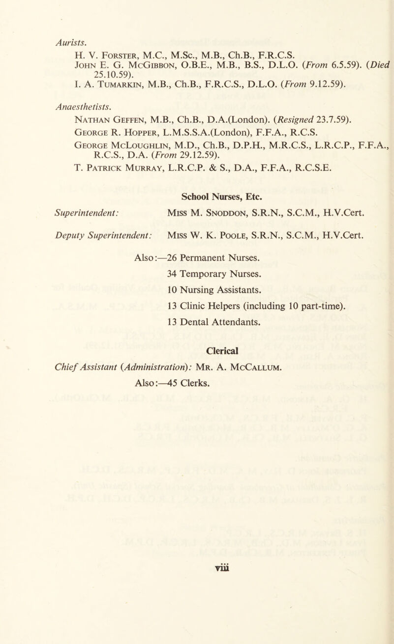 Aurists. H. V. Forster, M.C., M.Sc., M.B., Ch.B., F.R.C.S. John E. G. McGibbon, O.B.E., M.B., B.S., D.L.O. (From 6.5.59). (Died 25.10.59). I. A. Tumarkin, M.B., Ch.B., F.R.C.S., D.L.O. (.From 9.12.59). Anaesthetists. Nathan Geffen, M.B., Ch.B., D.A.(London). (Resigned 23.7.59). George R. Hopper, L.M.S.S.A.(London), F.F.A., R.C.S. George McLoughlin, M.D., Ch.B., D.P.H., M.R.C.S., L.R.C.P., F.F.A., R.C.S., D.A. {From 29.12.59). T. Patrick Murray, L.R.C.P. & S., D.A., F.F.A., R.C.S.E. School Nurses, Etc. Superintendent: Miss M. Snoddon, S.R.N., S.C.M., H.V.Cert. Deputy Superintendent: Miss W. K. Poole, S.R.N., S.C.M., H.V.Cert. Also:—26 Permanent Nurses. 34 Temporary Nurses. 10 Nursing Assistants. 13 Clinic Helpers (including 10 part-time). 13 Dental Attendants. Clerical Chief Assistant {Administration): Mr. A. McCallum. Also:—45 Clerks.