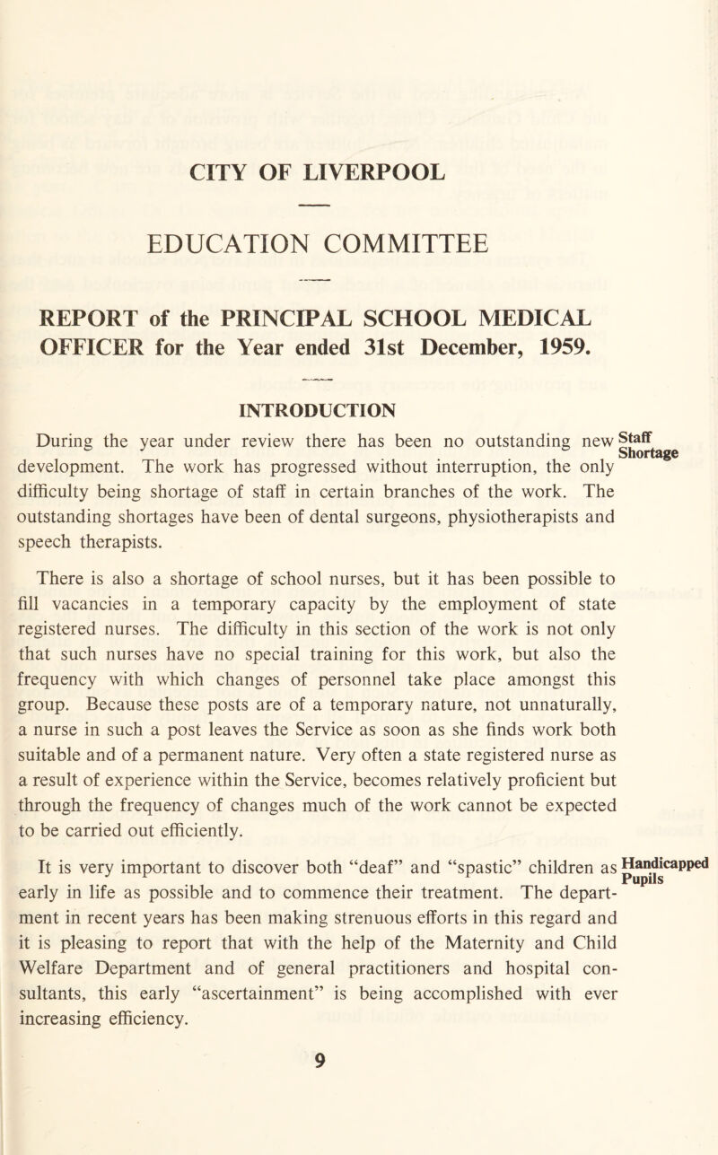 CITY OF LIVERPOOL EDUCATION COMMITTEE REPORT of the PRINCIPAL SCHOOL MEDICAL OFFICER for the Year ended 31st December, 1959. INTRODUCTION During the year under review there has been no outstanding new |{^age development. The work has progressed without interruption, the only difficulty being shortage of staff in certain branches of the work. The outstanding shortages have been of dental surgeons, physiotherapists and speech therapists. There is also a shortage of school nurses, but it has been possible to fill vacancies in a temporary capacity by the employment of state registered nurses. The difficulty in this section of the work is not only that such nurses have no special training for this work, but also the frequency with which changes of personnel take place amongst this group. Because these posts are of a temporary nature, not unnaturally, a nurse in such a post leaves the Service as soon as she finds work both suitable and of a permanent nature. Very often a state registered nurse as a result of experience within the Service, becomes relatively proficient but through the frequency of changes much of the work cannot be expected to be carried out efficiently. It is very important to discover both “deaf” and “spastic” children as p apH*cappe<1 early in life as possible and to commence their treatment. The depart¬ ment in recent years has been making strenuous efforts in this regard and it is pleasing to report that with the help of the Maternity and Child Welfare Department and of general practitioners and hospital con¬ sultants, this early “ascertainment” is being accomplished with ever increasing efficiency.