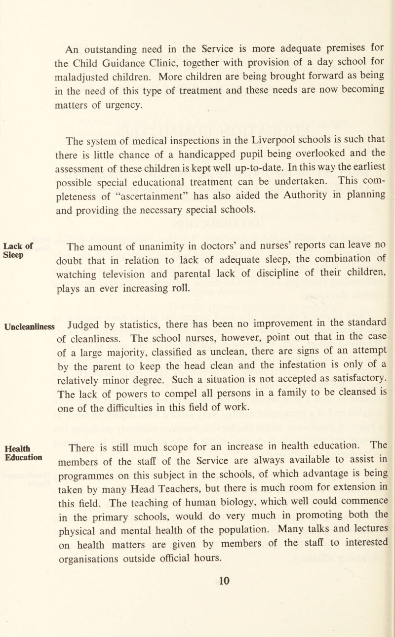 An outstanding need in the Service is more adequate premises for the Child Guidance Clinic, together with provision of a day school for maladjusted children. More children are being brought forward as being in the need of this type of treatment and these needs are now becoming matters of urgency. The system of medical inspections in the Liverpool schools is such that there is little chance of a handicapped pupil being overlooked and the assessment of these children is kept well up-to-date. In this way the earliest possible special educational treatment can be undertaken. This com¬ pleteness of “ascertainment” has also aided the Authority in planning and providing the necessary special schools. Lack of The amount of unanimity in doctors’ and nurses’ reports can leave no ^leep doubt that in relation to lack of adequate sleep, the combination of watching television and parental lack of discipline of their children, plays an ever increasing roll. Uncleanliness Judged by statistics, there has been no improvement in the standard of cleanliness. The school nurses, however, point out that in the case of a large majority, classified as unclean, there are signs of an attempt by the parent to keep the head clean and the infestation is only of a relatively minor degree. Such a situation is not accepted as satisfactory. The lack of powers to compel all persons in a family to be cleansed is one of the difficulties in this field of work. Health There is still much scope for an increase in health education. The Education members of the staff of the Service are always available to assist in programmes on this subject in the schools, of which advantage is being taken by many Head Teachers, but there is much room for extension in this field. The teaching of human biology, which well could commence in the primary schools, would do very much in promoting both the physical and mental health of the population. Many talks and lectures on health matters are given by members of the staff to interested organisations outside official hours.