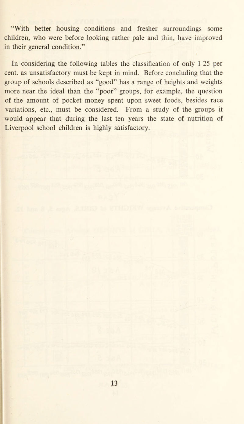 “With better housing conditions and fresher surroundings some children, who were before looking rather pale and thin, have improved in their general condition.” In considering the following tables the classification of only 1’25 per cent, as unsatisfactory must be kept in mind. Before concluding that the group of schools described as “good” has a range of heights and weights more near the ideal than the “poor” groups, for example, the question of the amount of pocket money spent upon sweet foods, besides race variations, etc., must be considered. From a study of the groups it would appear that during the last ten years the state of nutrition of Liverpool school children is highly satisfactory.