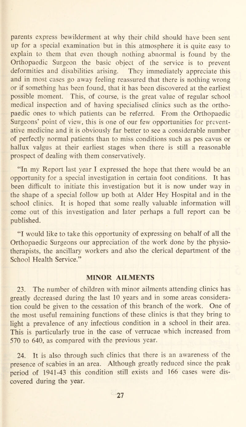 parents express bewilderment at why their child should have been sent up for a special examination but in this atmosphere it is quite easy to explain to them that even though nothing abnormal is found by the Orthopaedic Surgeon the basic object of the service is to prevent deformities and disabilities arising. They immediately appreciate this and in most cases go away feeling reassured that there is nothing wrong or if something has been found, that it has been discovered at the earliest possible moment. This, of course, is the great value of regular school medical inspection and of having specialised clinics such as the ortho¬ paedic ones to which patients can be referred. From the Orthopaedic Surgeons’ point of view, this is one of our few opportunities for prevent¬ ative medicine and it is obviously far better to see a considerable number of perfectly normal patients than to miss conditions such as pes cavus or hallux valgus at their earliest stages when there is still a reasonable prospect of dealing with them conservatively. “In my Report last year I expressed the hope that there would be an opportunity for a special investigation in certain foot conditions. It has been difficult to initiate this investigation but it is now under way in the shape of a special follow up both at Alder Hey Hospital and in the school clinics. It is hoped that some really valuable information will come out of this investigation and later perhaps a full report can be published. “I would like to take this opportunity of expressing on behalf of all the Orthopaedic Surgeons our appreciation of the work done by the physio¬ therapists, the ancillary workers and also the clerical department of the School Health Service.” MINOR AILMENTS 23. The number of children with minor ailments attending clinics has greatly decreased during the last 10 years and in some areas considera¬ tion could be given to the cessation of this branch of the work. One of the most useful remaining functions of these clinics is that they bring to light a prevalence of any infectious condition in a school in their area. This is particularly true in the case of verrucae which increased from 570 to 640, as compared with the previous year. 24. It is also through such clinics that there is an awareness of the presence of scabies in an area. Although greatly reduced since the peak period of 1941-43 this condition still exists and 166 cases were dis¬ covered during the year.