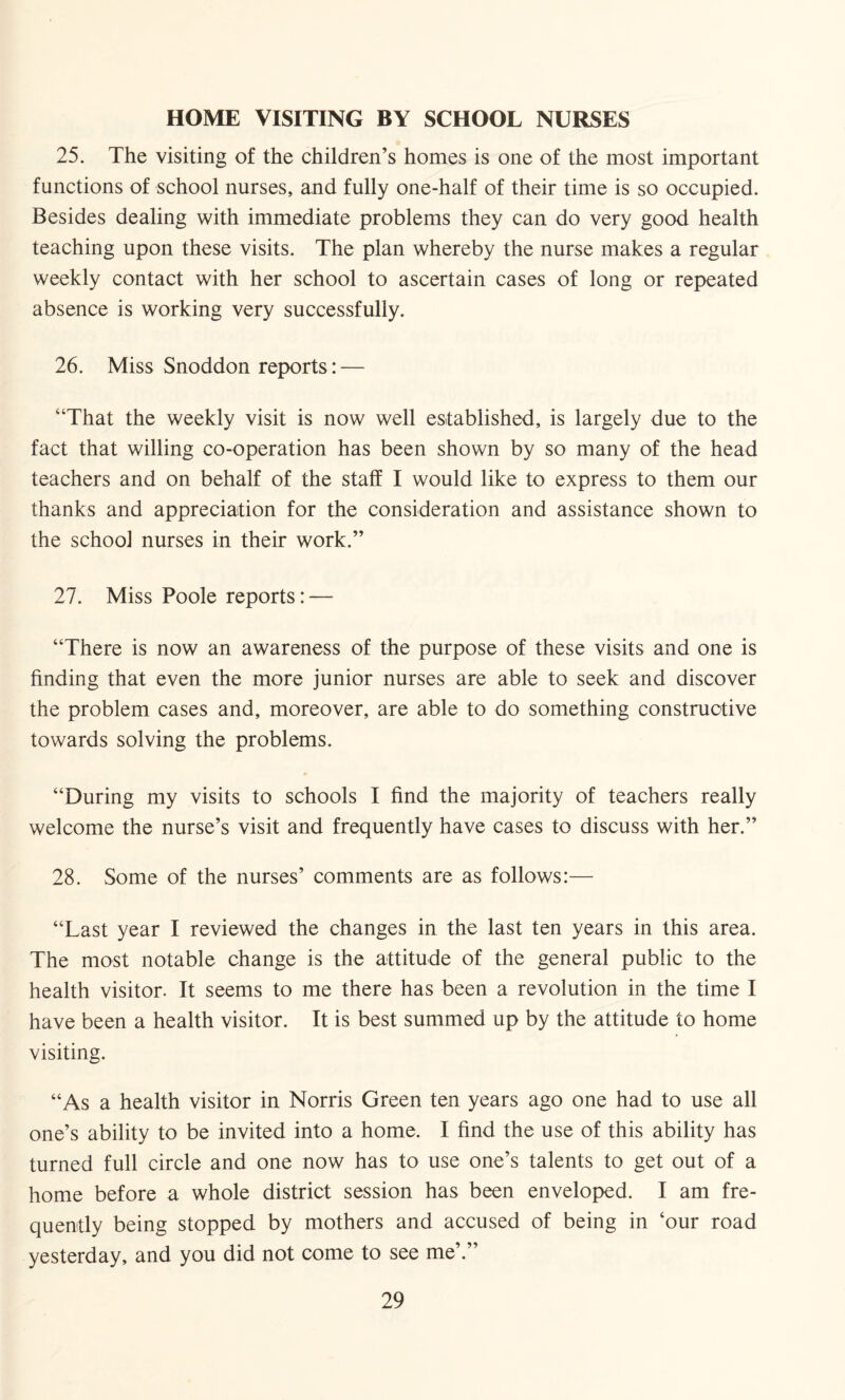 HOME VISITING BY SCHOOL NURSES 25. The visiting of the children’s homes is one of the most important functions of school nurses, and fully one-half of their time is so occupied. Besides dealing with immediate problems they can do very good health teaching upon these visits. The plan whereby the nurse makes a regular weekly contact with her school to ascertain cases of long or repeated absence is working very successfully. 26. Miss Snoddon reports: — “That the weekly visit is now well established, is largely due to the fact that willing co-operation has been shown by so many of the head teachers and on behalf of the staff I would like to express to them our thanks and appreciation for the consideration and assistance shown to the school nurses in their work.” 27. Miss Poole reports: — “There is now an awareness of the purpose of these visits and one is finding that even the more junior nurses are able to seek and discover the problem cases and, moreover, are able to do something constructive towards solving the problems. “During my visits to schools I find the majority of teachers really welcome the nurse’s visit and frequently have cases to discuss with her.” 28. Some of the nurses’ comments are as follows:— “Last year I reviewed the changes in the last ten years in this area. The most notable change is the attitude of the general public to the health visitor. It seems to me there has been a revolution in the time I have been a health visitor. It is best summed up by the attitude to home visiting. “As a health visitor in Norris Green ten years ago one had to use all one’s ability to be invited into a home. I find the use of this ability has turned full circle and one now has to use one’s talents to get out of a home before a whole district session has been enveloped. I am fre¬ quently being stopped by mothers and accused of being in ‘our road yesterday, and you did not come to see me’.”
