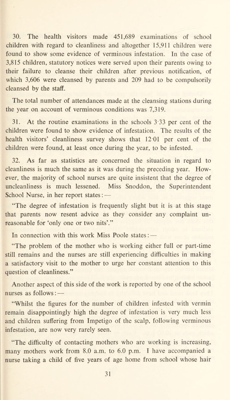 30. The health visitors made 451,689 examinations of school children with regard to cleanliness and altogether 15,911 children were found to show some evidence of verminous infestation. In the case of 3,815 children, statutory notices were served upon their parents owing to their failure to cleanse their children after previous notification, of which 3,606 were cleansed by parents and 209 had to be compulsorily cleansed by the staff. The total number of attendances made at the cleansing stations during the year on account of verminous conditions was 7,319. 31. At the routine examinations in the schools 3*33 per cent of the children were found to show evidence of infestation. The results of the health visitors’ cleanliness survey shows that 12 01 per cent of the children were found, at least once during the year, to be infested. 32. As far as statistics are concerned the situation in regard to cleanliness is much the same as it was during the preceding year. How¬ ever, the majority of school nurses are quite insistent that the degree of uncleanliness is much lessened. Miss Snoddon, the Superintendent School Nurse, in her report states: — “The degree of infestation is frequently slight but it is at this stage that parents now resent advice as they consider any complaint un¬ reasonable for ‘only one or two nits’.” In connection with this work Miss Poole states: — “The problem of the mother who is working either full or part-time still remains and the nurses are still experiencing difficulties in making a satisfactory visit to the mother to urge her constant attention to this question of cleanliness.” Another aspect of this side of the work is reported by one of the school nurses as follows: — “Whilst the figures for the number of children infested with vermin remain disappointingly high the degree of infestation is very much less and children suffering from Impetigo of the scalp, following verminous infestation, are now very rarely seen. “The difficulty of contacting mothers who are working is increasing, many mothers work from 8.0 a.m. to 6.0 p.m. I have accompanied a nurse taking a child of five years of age home from school whose hair