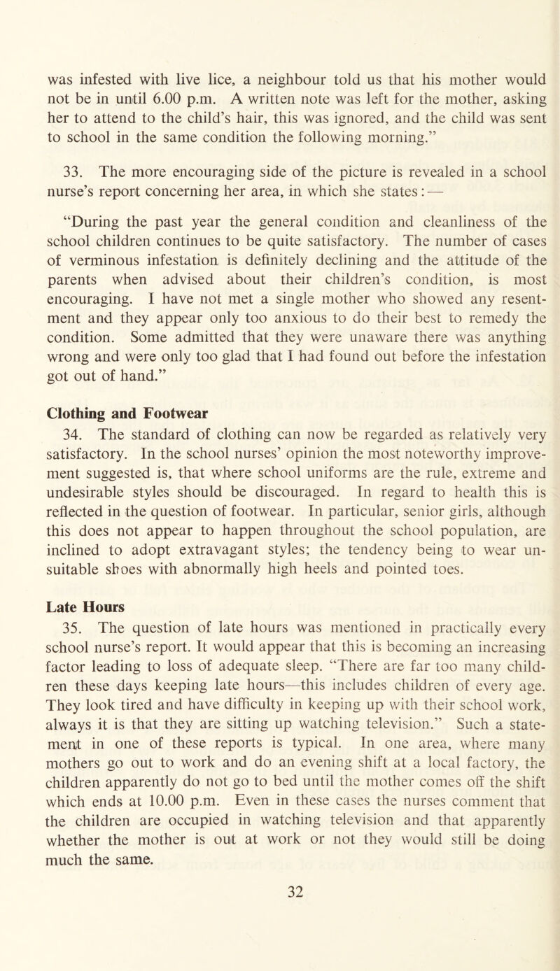 was infested with live lice, a neighbour told us that his mother would not be in until 6.00 p.m. A written note was left for the mother, asking her to attend to the child’s hair, this was ignored, and the child was sent to school in the same condition the following morning.” 33. The more encouraging side of the picture is revealed in a school nurse’s report concerning her area, in which she states: — “During the past year the general condition and cleanliness of the school children continues to be quite satisfactory. The number of cases of verminous infestation is definitely declining and the attitude of the parents when advised about their children’s condition, is most encouraging. I have not met a single mother who showed any resent¬ ment and they appear only too anxious to do their best to remedy the condition. Some admitted that they were unaware there was anything wrong and were only too glad that I had found out before the infestation got out of hand.” Clothing and Footwear 34. The standard of clothing can now be regarded as relatively very satisfactory. In the school nurses’ opinion the most noteworthy improve¬ ment suggested is, that where school uniforms are the rule, extreme and undesirable styles should be discouraged. In regard to health this is reflected in the question of footwear. In particular, senior girls, although this does not appear to happen throughout the school population, are inclined to adopt extravagant styles; the tendency being to wear un¬ suitable shoes with abnormally high heels and pointed toes. Late Hours 35. The question of late hours was mentioned in practically every school nurse’s report. It would appear that this is becoming an increasing factor leading to loss of adequate sleep. “There are far too many child¬ ren these days keeping late hours—this includes children of every age. They look tired and have difficulty in keeping up with their school work, always it is that they are sitting up watching television.” Such a state¬ ment in one of these reports is typical. In one area, where many mothers go out to work and do an evening shift at a local factory, the children apparently do not go to bed until the mother comes off the shift which ends at 10.00 p.m. Even in these cases the nurses comment that the children are occupied in watching television and that apparently whether the mother is out at work or not they would still be doing much the same.