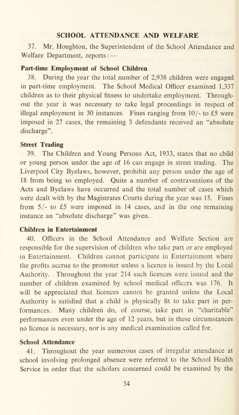 SCHOOL ATTENDANCE AND WELFARE 37. Mr. Houghton, the Superintendent of the School Attendance and Welfare Department, reports: — Part-time Employment of School Children 38. During the year the total number of 2,938 children were engaged in part-time employment. The School Medical Officer examined 1,337 children as to their physical fitness to undertake employment. Through¬ out the year it was necessary to take legal proceedings in respect of illegal employment in 30 instances. Fines ranging from 10/- to £5 were imposed in 27 cases, the remaining 3 defendants received an “absolute discharge”. Street Trading 39. The Children and Young Persons Act, 1933, states that no child or young person under the age of 16 can engage in street trading. The Liverpool City Byelaws, however, prohibit any person under the age of 18 from being so employed. Quite a number of contraventions of the Acts and Byelaws have occurred and the total number of cases which were dealt with by the Magistrates Courts during the year was 15. Fines from 5/- to £5 were imposed in 14 cases, and in the one remaining instance an “absolute discharge” was given. Children in Entertainment 40. Officers in the School Attendance and Welfare Section are responsible for the supervision of children who take part or are employed in Entertainment. Children cannot participate in Entertainment where the profits accrue to the promoter unless a licence is issued by the Local Authority. Throughout the year 214 such licences were issued and the number of children examined by school medical officers was 176. It will be appreciated that licences cannot be granted unless the Local Authority is satisfied that a child is physically fit to take part in per¬ formances. Many children do, of course, take part in “charitable” performances even under the age of 12 years, but in these circumstances no licence is necessary, nor is any medical examination called for. School Attendance 41. Throughout the year numerous cases of irregular attendance at school involving prolonged absence were referred to the School Health Service in order that the scholars concerned could be examined by the