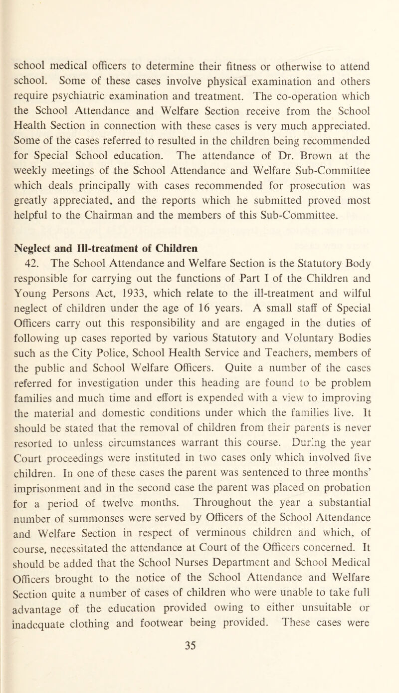 school medical officers to determine their fitness or otherwise to attend school. Some of these cases involve physical examination and others require psychiatric examination and treatment. The co-operation which the School Attendance and Welfare Section receive from the School Health Section in connection with these cases is very much appreciated. Some of the cases referred to resulted in the children being recommended for Special School education. The attendance of Dr. Brown at the weekly meetings of the School Attendance and Welfare Sub-Committee which deals principally with cases recommended for prosecution was greatly appreciated, and the reports which he submitted proved most helpful to the Chairman and the members of this Sub-Committee. Neglect and Ill-treatment of Children 42. The School Attendance and Welfare Section is the Statutory Body responsible for carrying out the functions of Part I of the Children and Young Persons Act, 1933, which relate to the ill-treatment and wilful neglect of children under the age of 16 years. A small staff of Special Officers carry out this responsibility and are engaged in the duties of following up cases reported by various Statutory and Voluntary Bodies such as the City Police, School Health Service and Teachers, members of the public and School Welfare Officers. Quite a number of the cases referred for investigation under this heading are found to be problem families and much time and effort is expended with a view to improving the material and domestic conditions under which the families live. It should be stated that the removal of children from their parents is never resorted to unless circumstances warrant this course. During the year Court proceedings were instituted in two cases only which involved five children. In one of these cases the parent was sentenced to three months’ imprisonment and in the second case the parent was placed on probation for a period of twelve months. Throughout the year a substantial number of summonses were served by Officers of the School Attendance and Welfare Section in respect of verminous children and which, of course, necessitated the attendance at Court of the Officers concerned. It should be added that the School Nurses Department and School Medical Officers brought to the notice of the School Attendance and Welfare Section quite a number of cases of children who were unable to take full advantage of the education provided owing to either unsuitable or inadequate clothing and footwear being provided. These cases were