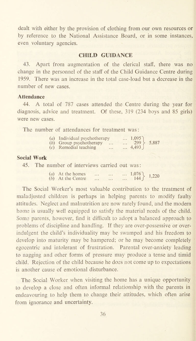 dealt with either by the provision of clothing from our own resources or by reference to the National Assistance Board, or in some instances, even voluntary agencies. CHILD GUIDANCE 43. Apart from augmentation of the clerical staff, there was no change in the personnel of the staff of the Child Guidance Centre during 1959. There was an increase in the total case-load but a decrease in the number of new cases. Attendance 44. A total of 787 cases attended the Centre during the year for diagnosis, advice and treatment. Of these, 319 (234 boys and 85 girls) were new cases. The number of attendances for treatment was: (a) Individual psychotherapy ... 1,0953 (b) Group psychotherapy ... ... 299 y 5,887 (c) Remedial teaching . 4,493 J Social Work 45. The number of interviews carried out was: (a) At the homes . 1,076 \ 1 99ri (b) At the Centre ... ... ... 144/ ’ The Social Worker’s most valuable contribution to the treatment of maladjusted children is perhaps in helping parents to modify faulty attitudes. Neglect and malnutrition are now rarely found, and the modern home is usually well equipped to satisfy the material needs of the child. Some parents, however, find it difficult to adopt a balanced approach to problems of discipline and handling. If they are over-possessive or over- indulgent the child’s individuality may be swamped and his freedom to develop into maturity may be hampered; or he may become completely egocentric and intolerant of frustration. Parental over-anxiety leading to nagging and other forms of pressure may produce a tense and timid child. Rejection of the child because he does not come up to expectations is another cause of emotional disturbance. The Social Worker when visiting the home has a unique opportunity to develop a close and often informal relationship with the parents in endeavouring to help them to change their attitudes, which often arise from ignorance and uncertainty.
