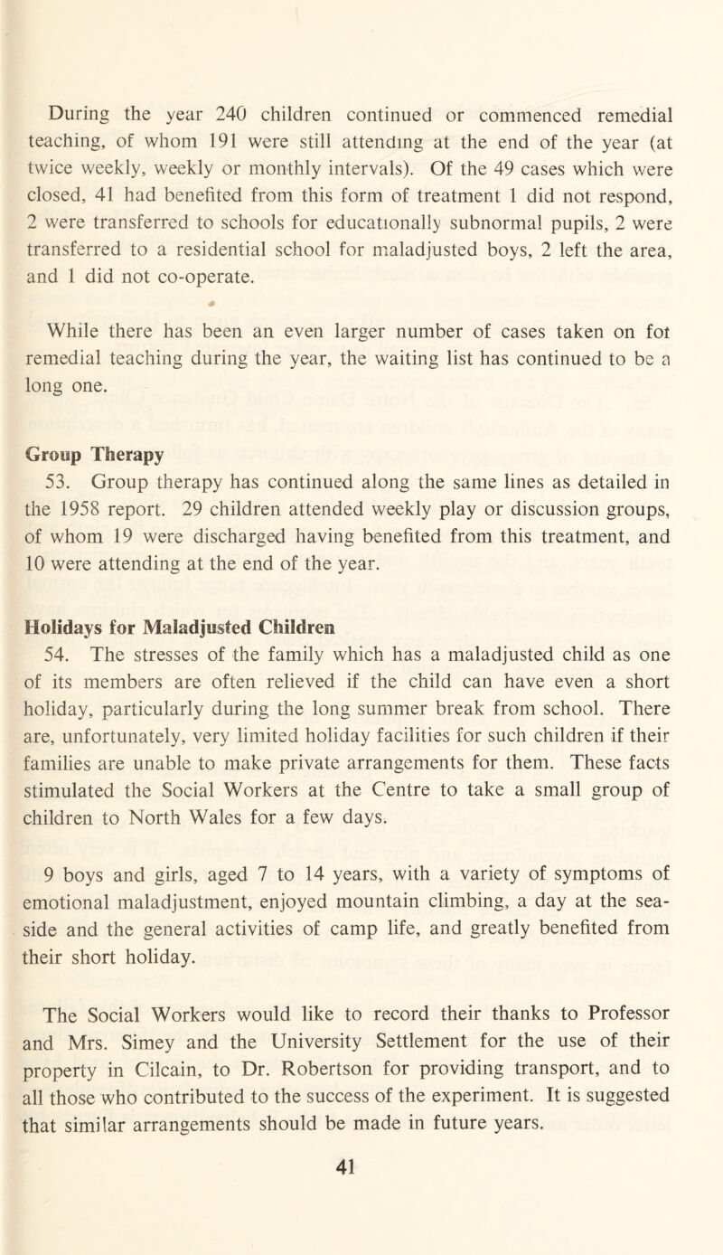 During the year 240 children continued or commenced remedial teaching, of whom 191 were still attending at the end of the year (at twice weekly, weekly or monthly intervals). Of the 49 cases which were closed, 41 had benefited from this form of treatment 1 did not respond, 2 were transferred to schools for educationally subnormal pupils, 2 were transferred to a residential school for maladjusted boys, 2 left the area, and 1 did not co-operate. While there has been an even larger number of cases taken on fot remedial teaching during the year, the waiting list has continued to be a long one. Group Therapy 53. Group therapy has continued along the same lines as detailed in the 1958 report. 29 children attended weekly play or discussion groups, of whom 19 were discharged having benefited from this treatment, and 10 were attending at the end of the year. Holidays for Maladjusted Children 54. The stresses of the family which has a maladjusted child as one of its members are often relieved if the child can have even a short holiday, particularly during the long summer break from school. There are, unfortunately, very limited holiday facilities for such children if their families are unable to make private arrangements for them. These facts stimulated the Social Workers at the Centre to take a small group of children to North Wales for a few days. 9 boys and girls, aged 7 to 14 years, with a variety of symptoms of emotional maladjustment, enjoyed mountain climbing, a day at the sea¬ side and the general activities of camp life, and greatly benefited from their short holiday. The Social Workers would like to record their thanks to Professor and Mrs. Simey and the University Settlement for the use of their property in Cilcain, to Dr. Robertson for providing transport, and to all those who contributed to the success of the experiment. It is suggested that similar arrangements should be made in future years.