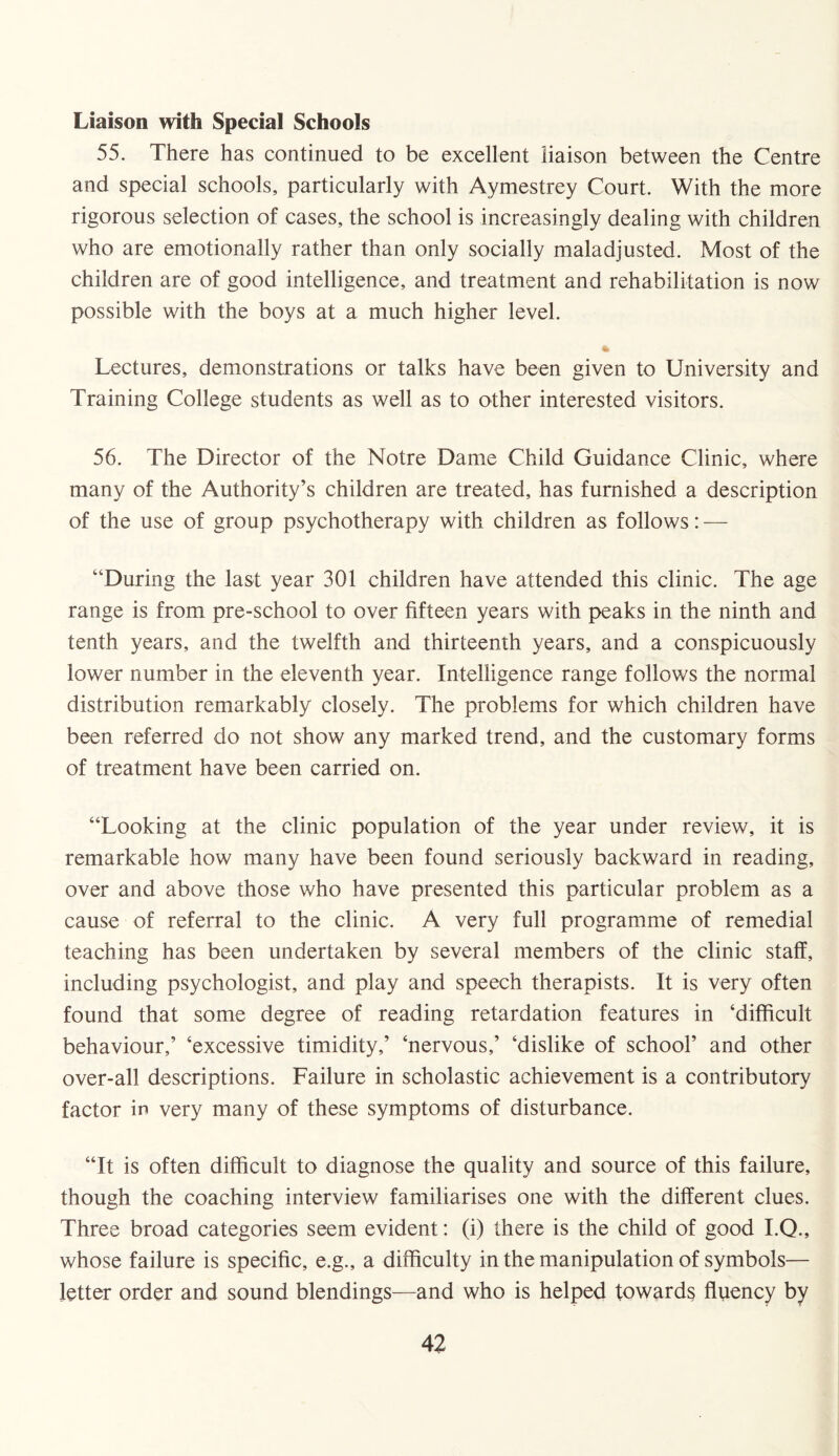 Liaison with Special Schools 55. There has continued to be excellent liaison between the Centre and special schools, particularly with Aymestrey Court. With the more rigorous selection of cases, the school is increasingly dealing with children who are emotionally rather than only socially maladjusted. Most of the children are of good intelligence, and treatment and rehabilitation is now possible with the boys at a much higher level. * Lectures, demonstrations or talks have been given to University and Training College students as well as to other interested visitors. 56. The Director of the Notre Dame Child Guidance Clinic, where many of the Authority’s children are treated, has furnished a description of the use of group psychotherapy with children as follows: — “During the last year 301 children have attended this clinic. The age range is from pre-school to over fifteen years with peaks in the ninth and tenth years, and the twelfth and thirteenth years, and a conspicuously lower number in the eleventh year. Intelligence range follows the normal distribution remarkably closely. The problems for which children have been referred do not show any marked trend, and the customary forms of treatment have been carried on. “Looking at the clinic population of the year under review, it is remarkable how many have been found seriously backward in reading, over and above those who have presented this particular problem as a cause of referral to the clinic. A very full programme of remedial teaching has been undertaken by several members of the clinic staff, including psychologist, and play and speech therapists. It is very often found that some degree of reading retardation features in ‘difficult behaviour,’ ‘excessive timidity,’ ‘nervous,’ ‘dislike of school’ and other over-all descriptions. Failure in scholastic achievement is a contributory factor ir> very many of these symptoms of disturbance. “It is often difficult to diagnose the quality and source of this failure, though the coaching interview familiarises one with the different clues. Three broad categories seem evident: (i) there is the child of good I.Q., whose failure is specific, e.g., a difficulty in the manipulation of symbols— letter order and sound blendings—and who is helped towards fluency by