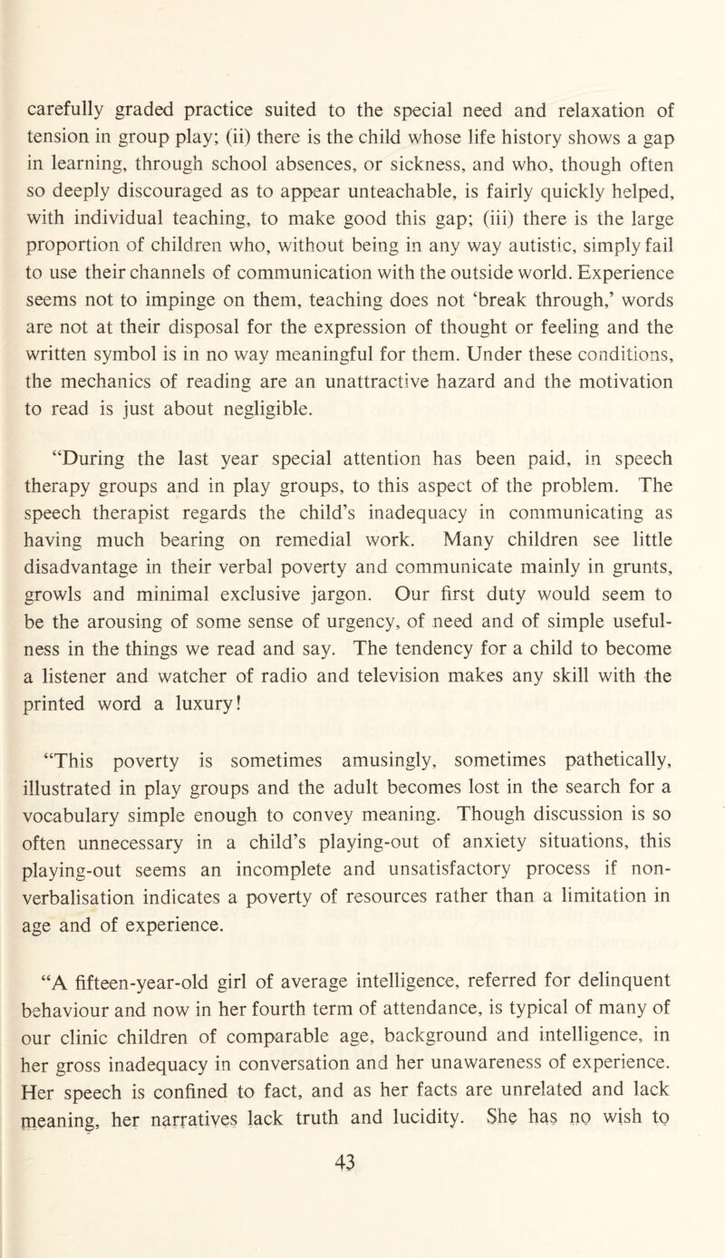 carefully graded practice suited to the special need and relaxation of tension in group play; (ii) there is the child whose life history shows a gap in learning, through school absences, or sickness, and who, though often so deeply discouraged as to appear unteachable, is fairly quickly helped, with individual teaching, to make good this gap; (iii) there is the large proportion of children who, without being in any way autistic, simply fail to use their channels of communication with the outside world. Experience seems not to impinge on them, teaching does not ‘break through,’ words are not at their disposal for the expression of thought or feeling and the written symbol is in no way meaningful for them. Under these conditions, the mechanics of reading are an unattractive hazard and the motivation to read is just about negligible. “During the last year special attention has been paid, in speech therapy groups and in play groups, to this aspect of the problem. The speech therapist regards the child’s inadequacy in communicating as having much bearing on remedial work. Many children see little disadvantage in their verbal poverty and communicate mainly in grunts, growls and minimal exclusive jargon. Our first duty would seem to be the arousing of some sense of urgency, of need and of simple useful¬ ness in the things we read and say. The tendency for a child to become a listener and watcher of radio and television makes any skill with the printed word a luxury! “This poverty is sometimes amusingly, sometimes pathetically, illustrated in play groups and the adult becomes lost in the search for a vocabulary simple enough to convey meaning. Though discussion is so often unnecessary in a child’s playing-out of anxiety situations, this playing-out seems an incomplete and unsatisfactory process if non¬ verbalisation indicates a poverty of resources rather than a limitation in age and of experience. “A fifteen-year-old girl of average intelligence, referred for delinquent behaviour and now in her fourth term of attendance, is typical of many of our clinic children of comparable age, background and intelligence, in her gross inadequacy in conversation and her unawareness of experience. Her speech is confined to fact, and as her facts are unrelated and lack meaning, her narratives lack truth and lucidity. She has no wish to