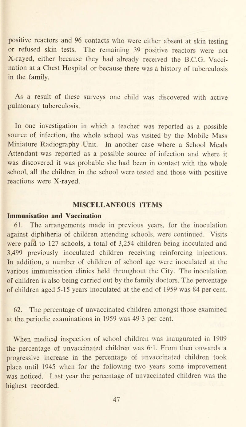 positive reactors and 96 contacts who were either absent at skin testing or refused skin tests. The remaining 39 positive reactors were not X-rayed, either because they had already received the B.C.G. Vacci¬ nation at a Chest Hospital or because there was a history of tuberculosis in the family. As a result of these surveys one child was discovered with active pulmonary tuberculosis. In one investigation in which a teacher was reported as a possible source of infection, the whole school was visited by the Mobile Mass Miniature Radiography Unit. In another case where a School Meals Attendant was reported as a possible source of infection and where it was discovered it was probable she had been in contact with the whole school, all the children in the school were tested and those with positive reactions were X-rayed. MISCELLANEOUS ITEMS Immunisation and Vaccination 61. The arrangements made in previous years, for the inoculation against diphtheria of children attending schools, were continued. Visits were paid to 127 schools, a total of 3,254 children being inoculated and 3,499 previously inoculated children receiving reinforcing injections. In addition, a number of children of school age were inoculated at the various immunisation clinics held throughout the City. The inoculation of children is also being carried out by the family doctors. The percentage of children aged 5-15 years inoculated at the end of 1959 was 84 per cent. 62. The percentage of unvaccinated children amongst those examined at the periodic examinations in 1959 was 49 3 per cent. When medical inspection of school children was inaugurated in 1909 the percentage of unvaccinated children was 61. From then onwards a progressive increase in the percentage of unvaccinated children took place until 1945 when for the following two years some improvement was noticed. Last year the percentage of unvaccinated children was the highest recorded.