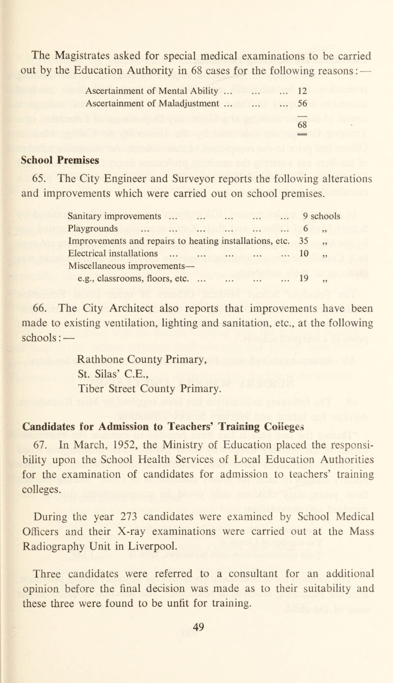 The Magistrates asked for special medical examinations to be carried out by the Education Authority in 68 cases for the following reasons: — Ascertainment of Mental Ability. 12 Ascertainment of Maladjustment. 56 68 School Premises 65. The City Engineer and Surveyor reports the following alterations and improvements which were carried out on school premises. Sanitary improvements. 9 schools Playgrounds . 6 „ Improvements and repairs to heating installations, etc. 35 „ Electrical installations . 10 „ Miscellaneous improvements— e.g., classrooms, floors, etc. 19 „ 66. The City Architect also reports that improvements have been made to existing ventilation, lighting and sanitation, etc., at the following schools: — Rathbone County Primary, St. Silas’ C.E., Tiber Street County Primary. Candidates for Admission to Teachers’ Training Colleges 67. In March, 1952, the Ministry of Education placed the responsi¬ bility upon the School Health Services of Local Education Authorities for the examination of candidates for admission to teachers’ training colleges. During the year 273 candidates were examined by School Medical Officers and their X-ray examinations were carried out at the Mass Radiography Unit in Liverpool. Three candidates were referred to a consultant for an additional opinion before the final decision was made as to their suitability and these three were found to be unfit for training.