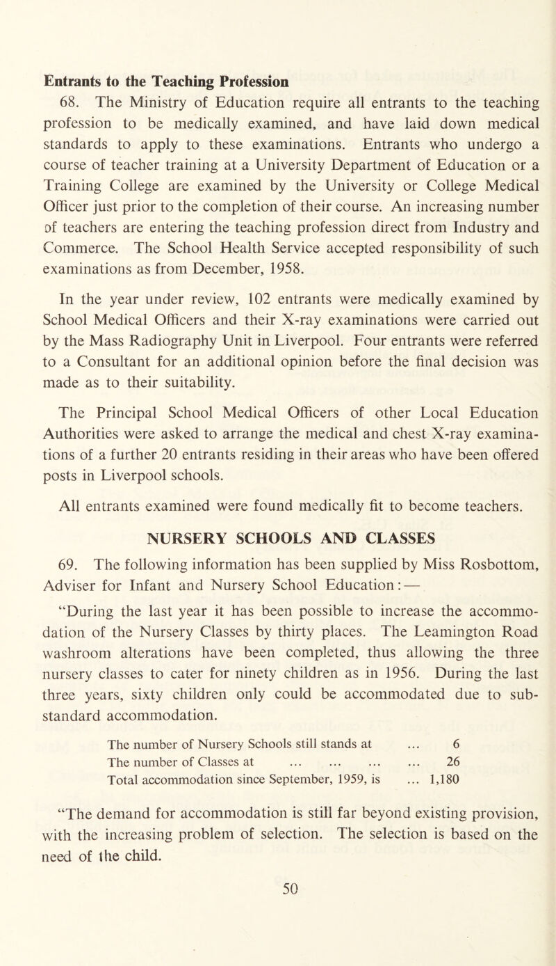 Entrants to the Teaching Profession 68. The Ministry of Education require all entrants to the teaching profession to be medically examined, and have laid down medical standards to apply to these examinations. Entrants who undergo a course of teacher training at a University Department of Education or a Training College are examined by the University or College Medical Officer just prior to the completion of their course. An increasing number of teachers are entering the teaching profession direct from Industry and Commerce. The School Health Service accepted responsibility of such examinations as from December, 1958. In the year under review, 102 entrants were medically examined by School Medical Officers and their X-ray examinations were carried out by the Mass Radiography Unit in Liverpool. Four entrants were referred to a Consultant for an additional opinion before the final decision was made as to their suitability. The Principal School Medical Officers of other Local Education Authorities were asked to arrange the medical and chest X-ray examina¬ tions of a further 20 entrants residing in their areas who have been offered posts in Liverpool schools. All entrants examined were found medically fit to become teachers. NURSERY SCHOOLS AND CLASSES 69. The following information has been supplied by Miss Rosbottom, Adviser for Infant and Nursery School Education: — “During the last year it has been possible to increase the accommo¬ dation of the Nursery Classes by thirty places. The Leamington Road washroom alterations have been completed, thus allowing the three nursery classes to cater for ninety children as in 1956. During the last three years, sixty children only could be accommodated due to sub¬ standard accommodation. The number of Nursery Schools still stands at ... 6 The number of Classes at ... ... ... ... 26 Total accommodation since September, 1959, is ... 1,180 “The demand for accommodation is still far beyond existing provision, with the increasing problem of selection. The selection is based on the need of the child.