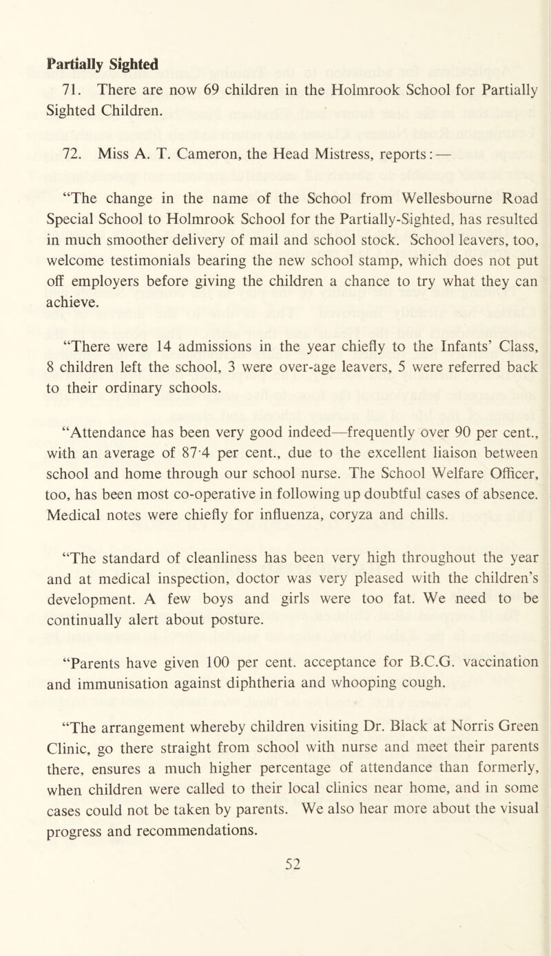 Partially Sighted 71. There are now 69 children in the Holmrook School for Partially Sighted Children. 72. Miss A. T. Cameron, the Head Mistress, reports: — “The change in the name of the School from Wellesbourne Road Special School to Holmrook School for the Partially-Sighted, has resulted in much smoother delivery of mail and school stock. School leavers, too, welcome testimonials bearing the new school stamp, which does not put off employers before giving the children a chance to try what they can achieve. “There were 14 admissions in the year chiefly to the Infants’ Class, 8 children left the school, 3 were over-age leavers, 5 were referred back to their ordinary schools. “Attendance has been very good indeed—frequently over 90 per cent., with an average of 874 per cent., due to the excellent liaison between school and home through our school nurse. The School Welfare Officer, too, has been most co-operative in following up doubtful cases of absence. Medical notes were chiefly for influenza, coryza and chills. “The standard of cleanliness has been very high throughout the year and at medical inspection, doctor was very pleased with the children's development. A few boys and girls were too fat. We need to be continually alert about posture. “Parents have given 100 per cent, acceptance for B.C.G. vaccination and immunisation against diphtheria and whooping cough. “The arrangement whereby children visiting Dr. Black at Norris Green Clinic, go there straight from school with nurse and meet their parents there, ensures a much higher percentage of attendance than formerly, when children were called to their local clinics near home, and in some cases could not be taken by parents. We also hear more about the visual progress and recommendations.