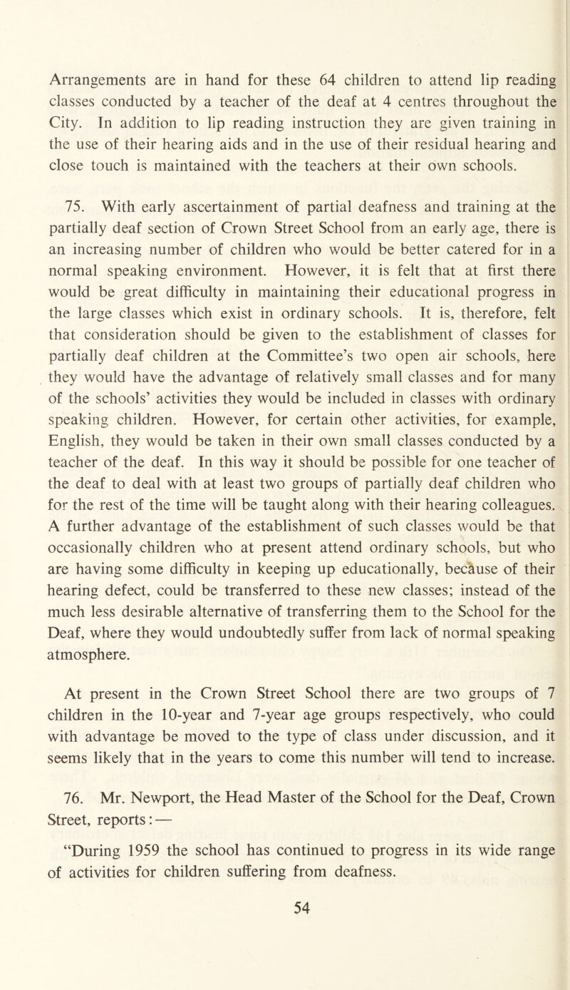 Arrangements are in hand for these 64 children to attend lip reading classes conducted by a teacher of the deaf at 4 centres throughout the City. In addition to lip reading instruction they are given training in the use of their hearing aids and in the use of their residual hearing and close touch is maintained with the teachers at their own schools. 75. With early ascertainment of partial deafness and training at the partially deaf section of Crown Street School from an early age, there is an increasing number of children who would be better catered for in a normal speaking environment. However, it is felt that at first there would be great difficulty in maintaining their educational progress in the large classes which exist in ordinary schools. It is, therefore, felt that consideration should be given to the establishment of classes for partially deaf children at the Committee’s two open air schools, here they would have the advantage of relatively small classes and for many of the schools’ activities they would be included in classes with ordinary speaking children. However, for certain other activities, for example, English, they would be taken in their own small classes conducted by a teacher of the deaf. In this way it should be possible for one teacher of the deaf to deal with at least two groups of partially deaf children who for the rest of the time will be taught along with their hearing colleagues. A further advantage of the establishment of such classes would be that occasionally children who at present attend ordinary schools, but who are having some difficulty in keeping up educationally, because of their hearing defect, could be transferred to these new classes; instead of the much less desirable alternative of transferring them to the School for the Deaf, where they would undoubtedly suffer from lack of normal speaking atmosphere. At present in the Crown Street School there are two groups of 7 children in the 10-year and 7-year age groups respectively, who could with advantage be moved to the type of class under discussion, and it seems likely that in the years to come this number will tend to increase. 76. Mr. Newport, the Head Master of the School for the Deaf, Crown Street, reports: — “During 1959 the school has continued to progress in its wide range of activities for children suffering from deafness.