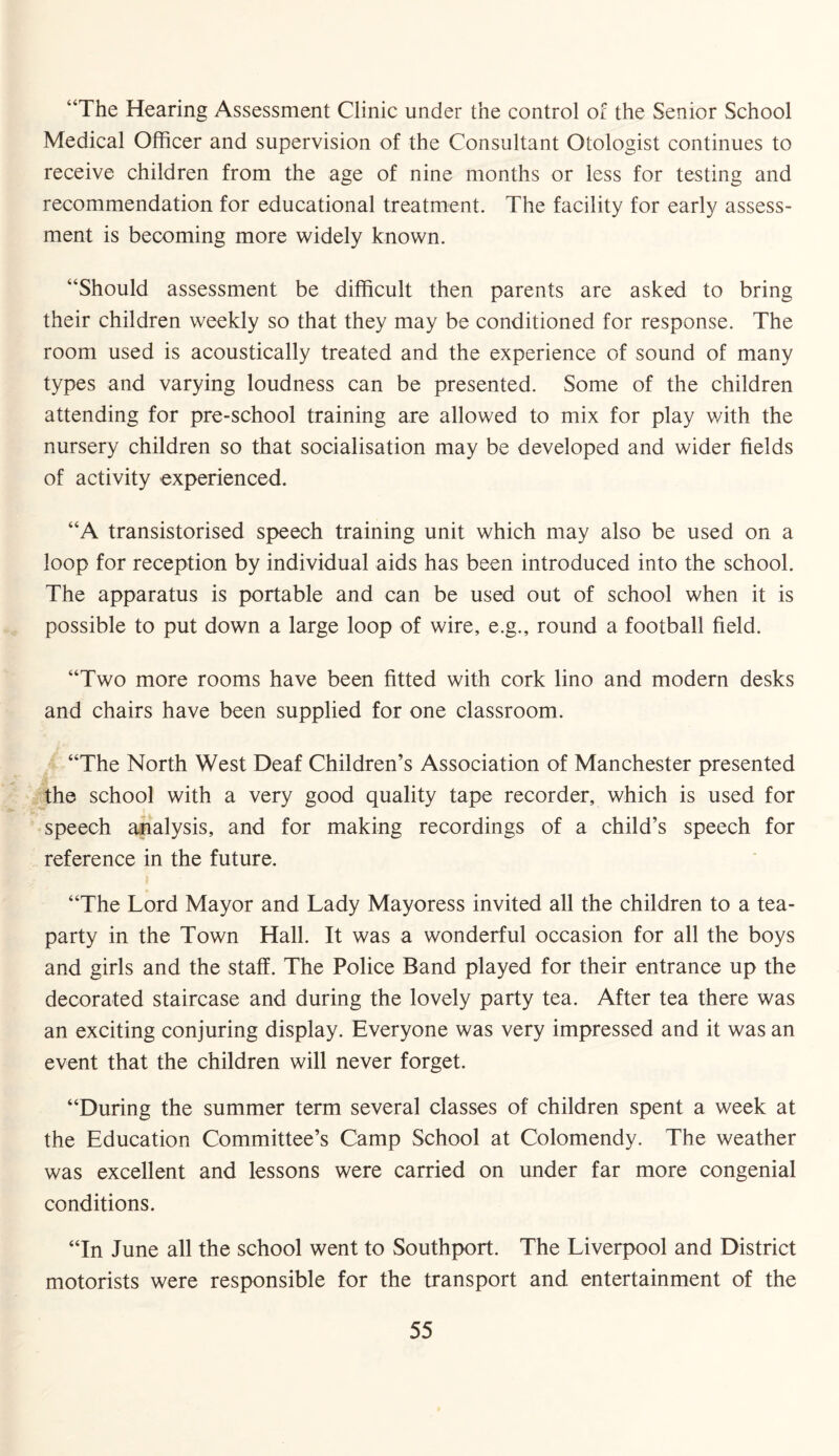 “The Hearing Assessment Clinic under the control of the Senior School Medical Officer and supervision of the Consultant Otologist continues to receive children from the age of nine months or less for testing and recommendation for educational treatment. The facility for early assess¬ ment is becoming more widely known. “Should assessment be difficult then parents are asked to bring their children weekly so that they may be conditioned for response. The room used is acoustically treated and the experience of sound of many types and varying loudness can be presented. Some of the children attending for pre-school training are allowed to mix for play with the nursery children so that socialisation may be developed and wider fields of activity experienced. “A transistorised speech training unit which may also be used on a loop for reception by individual aids has been introduced into the school. The apparatus is portable and can be used out of school when it is possible to put down a large loop of wire, e.g., round a football field. “Two more rooms have been fitted with cork lino and modern desks and chairs have been supplied for one classroom. “The North West Deaf Children’s Association of Manchester presented the school with a very good quality tape recorder, which is used for speech analysis, and for making recordings of a child’s speech for reference in the future. “The Lord Mayor and Lady Mayoress invited all the children to a tea- party in the Town Hall. It was a wonderful occasion for all the boys and girls and the staff. The Police Band played for their entrance up the decorated staircase and during the lovely party tea. After tea there was an exciting conjuring display. Everyone was very impressed and it was an event that the children will never forget. “During the summer term several classes of children spent a week at the Education Committee’s Camp School at Colomendy. The weather was excellent and lessons were carried on under far more congenial conditions. “In June all the school went to Southport. The Liverpool and District motorists were responsible for the transport and entertainment of the