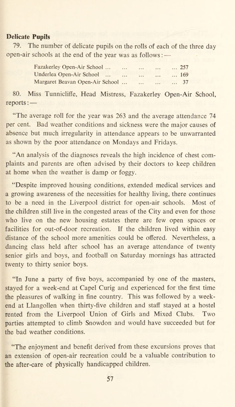 Delicate Pupils 79. The number of delicate pupils on the rolls of each of the three day open-air schools at the end of the year was as follows: — Fazakerley Open-Air School.257 Underlea Open-Air School .169 Margaret Beavan Open-Air School.37 80. Miss Tunnicliffe, Head Mistress, Fazakerley Open-Air School, reports: — “The average roll for the year was 263 and the average attendance 74 per cent. Bad weather conditions and sickness were the major causes of absence but much irregularity in attendance appears to be unwarranted as shown by the poor attendance on Mondays and Fridays. “An analysis of the diagnoses reveals the high incidence of chest com¬ plaints and parents are often advised by their doctors to keep children at home when the weather is damp or foggy. “Despite improved housing conditions, extended medical services and a growing awareness of the necessities for healthy living, there continues to be a need in the Liverpool district for open-air schools. Most of the children still live in the congested areas of the City and even for those who live on the new housing estates there are few open spaces or facilities for out-of-door recreation. If the children lived within easy distance of the school more amenities could be offered. Nevertheless, a dancing class held after school has an average attendance of twenty senior girls and boys, and football on Saturday mornings has attracted twenty to thirty senior boys. “In June a party of five boys, accompanied by one of the masters, stayed for a week-end at Capel Curig and experienced for the first time the pleasures of walking in fine country. This was followed by a week¬ end at Llangollen when thirty-five children and staff stayed at a hostel rented from the Liverpool Union of Girls and Mixed Clubs. Two parties attempted to climb Snowdon and would have succeeded but for the bad weather conditions. “The enjoyment and benefit derived from these excursions proves that an extension of open-air recreation could be a valuable contribution to the after-care of physically handicapped children.