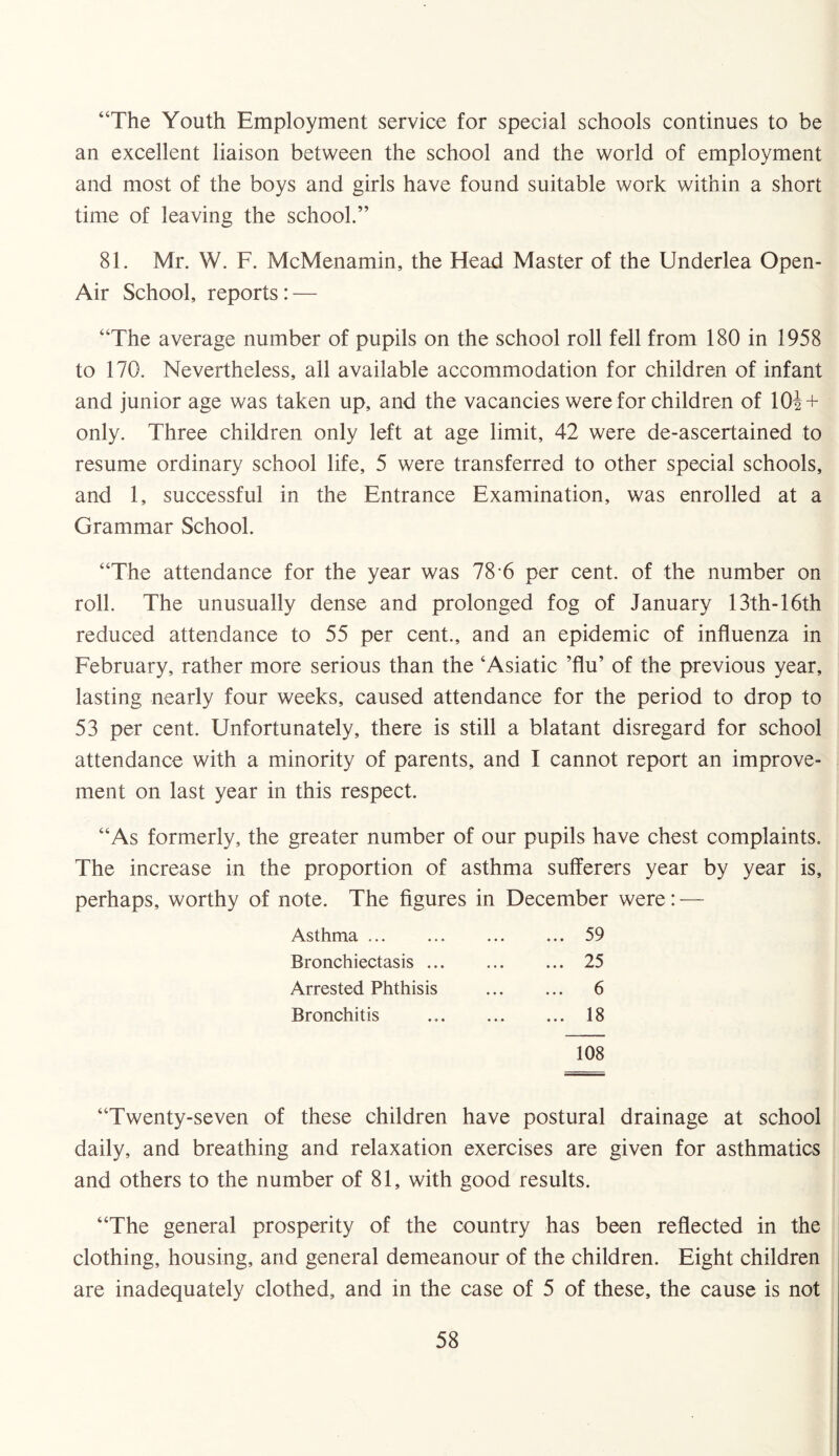 “The Youth Employment service for special schools continues to be an excellent liaison between the school and the world of employment and most of the boys and girls have found suitable work within a short time of leaving the school.” 81. Mr. W. F. McMenamin, the Head Master of the Underlea Open- Air School, reports: — “The average number of pupils on the school roll fell from 180 in 1958 to 170. Nevertheless, all available accommodation for children of infant and junior age was taken up, and the vacancies were for children of 10i + only. Three children only left at age limit, 42 were de-ascertained to resume ordinary school life, 5 were transferred to other special schools, and 1, successful in the Entrance Examination, was enrolled at a Grammar School. “The attendance for the year was 78 6 per cent, of the number on roll. The unusually dense and prolonged fog of January 13th-16th reduced attendance to 55 per cent., and an epidemic of influenza in February, rather more serious than the ‘Asiatic ’flu’ of the previous year, lasting nearly four weeks, caused attendance for the period to drop to 53 per cent. Unfortunately, there is still a blatant disregard for school attendance with a minority of parents, and I cannot report an improve¬ ment on last year in this respect. “As formerly, the greater number of our pupils have chest complaints. The increase in the proportion of asthma sufferers year by year is, perhaps, worthy of note. The figures in December were: — Asthma ..59 Bronchiectasis ... ... ... 25 Arrested Phthisis . 6 Bronchitis ..18 108 “Twenty-seven of these children have postural drainage at school daily, and breathing and relaxation exercises are given for asthmatics and others to the number of 81, with good results. “The general prosperity of the country has been reflected in the clothing, housing, and general demeanour of the children. Eight children are inadequately clothed, and in the case of 5 of these, the cause is not