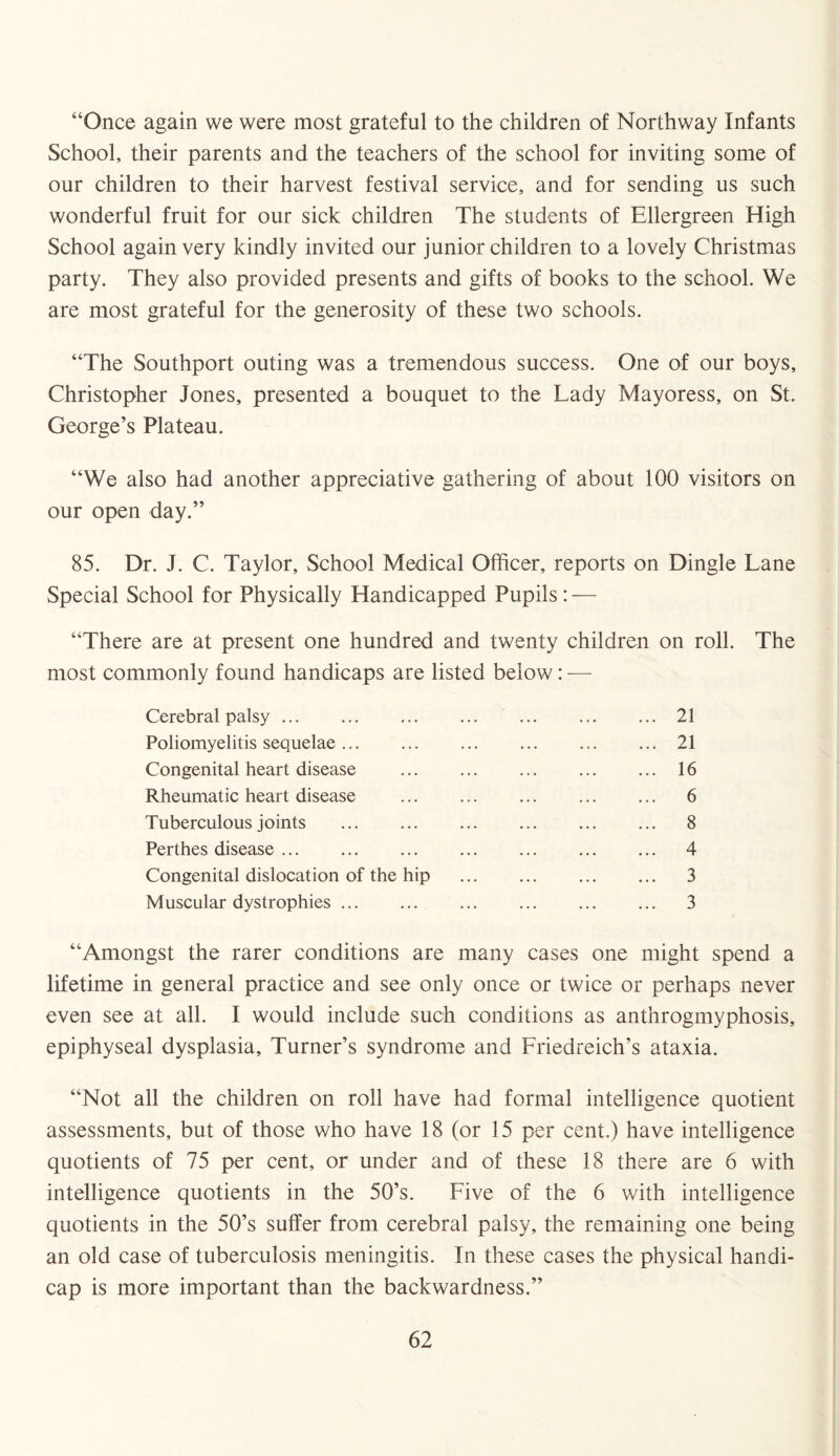 “Once again we were most grateful to the children of Northway Infants School, their parents and the teachers of the school for inviting some of our children to their harvest festival service, and for sending us such wonderful fruit for our sick children The students of Ellergreen High School again very kindly invited our junior children to a lovely Christmas party. They also provided presents and gifts of books to the school. We are most grateful for the generosity of these two schools. “The Southport outing was a tremendous success. One of our boys, Christopher Jones, presented a bouquet to the Lady Mayoress, on St. George’s Plateau. “We also had another appreciative gathering of about 100 visitors on our open day.” 85. Dr. J. C. Taylor, School Medical Officer, reports on Dingle Lane Special School for Physically Handicapped Pupils: — “There are at present one hundred and twenty children on roll. The most commonly found handicaps are listed below: — Cerebral palsy. . 21 Poliomyelitis sequelae ... . 21 Congenital heart disease . . 16 Rheumatic heart disease . . 6 Tuberculous joints . . 8 Perthes disease. . 4 Congenital dislocation of the hip . 3 Muscular dystrophies. . 3 “Amongst the rarer conditions are many cases one might spend a lifetime in general practice and see only once or twice or perhaps never even see at all. I would include such conditions as anthrogmyphosis, epiphyseal dysplasia. Turner’s syndrome and Friedreich’s ataxia. “Not all the children on roll have had formal intelligence quotient assessments, but of those who have 18 (or 15 per cent.) have intelligence quotients of 75 per cent, or under and of these 18 there are 6 with intelligence quotients in the 50’s. Five of the 6 with intelligence quotients in the 50’s suffer from cerebral palsy, the remaining one being an old case of tuberculosis meningitis. In these cases the physical handi¬ cap is more important than the backwardness.”