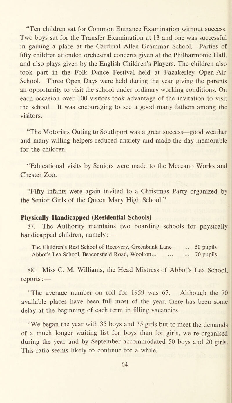 “Ten children sat for Common Entrance Examination without success. Two boys sat for the Transfer Examination at 13 and one was successful in gaining a place at the Cardinal Allen Grammar School. Parties of fifty children attended orchestral concerts given at the Philharmonic Hall, and also plays given by the English Children’s Players. The children also took part in the Folk Dance Festival held at Fazakerley Open-Air School. Three Open Days were held during the year giving the parents an opportunity to visit the school under ordinary working conditions. On each occasion over 100 visitors took advantage of the invitation to visit the school. It was encouraging to see a good many fathers among the visitors. “The Motorists Outing to Southport was a great success—good weather and many willing helpers reduced anxiety and made the day memorable for the children. “Educational visits by Seniors were made to the Meccano Works and Chester Zoo. “Fifty infants were again invited to a Christmas Party organized by the Senior Girls of the Queen Mary High School.’’ Physically Handicapped (Residential Schools) 87. The Authority maintains two boarding schools for physically handicapped children, namely: — The Children’s Rest School of Recovery, Greenbank Lane ... 50 pupils Abbot’s Lea School, Beaconsfield Road, Woolton. 70 pupils 88. Miss C. M. Williams, the Head Mistress of Abbot’s Lea School, reports: — “The average number on roll for 1959 was 67. Although the 70 available places have been full most of the year, there has been some delay at the beginning of each term in filling vacancies. “We began the year with 35 boys and 35 girls but to meet the demands of a much longer waiting list for boys than for girls, we re-organised during the year and by September accommodated 50 boys and 20 girls. This ratio seems likely to continue for a while.