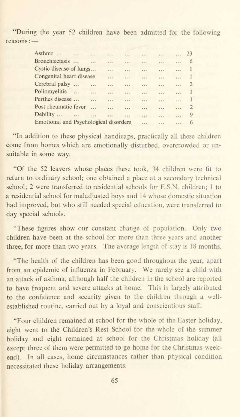 “During the year 52 children have been admitted for the following reasons: — Asthmc.23 Bronchiectasis. 6 Cystic disease of lungs. 1 Congenital heart disease . 1 Cerebral palsy. 2 Poliomyelitis . 1 Perthes disease. 1 Post rheumatic fever. 2 Debility. 9 Emotional and Psychological disorders . 6 “In addition to these physical handicaps, practically all these children come from homes which are emotionally disturbed, overcrowded or un¬ suitable in some way. “Of the 52 leavers whose places these took, 34 children were fit to return to ordinary school; one obtained a place at a secondary technical school; 2 were transferred to residential schools for E.S.N. children; 1 to a residential school for maladjusted boys and 14 whose domestic situation had improved, but who still needed special education, were transferred to day special schools. “These figures show our constant change of population. Only two children have been at the school for more than three years and another three, for more than two years. The average length of stay is 18 months. “The health of the children has been good throughout the year, apart from an epidemic of influenza in February. We rarely see a child with an attack of asthma, although half the children in the school are reported to have frequent and severe attacks at home. This is largely attributed to the confidence and security given to the children through a well- established routine, carried out by a loyal and conscientious staff. “Four children remained at school for the whole of the Easter holiday, eight went to the Children’s Rest School for the whole of the summer holiday and eight remained at school for the Christmas holiday (all except three of them were permitted to go home for the Christmas week¬ end). In all cases, home circumstances rather than physical condition necessitated these holiday arrangements.