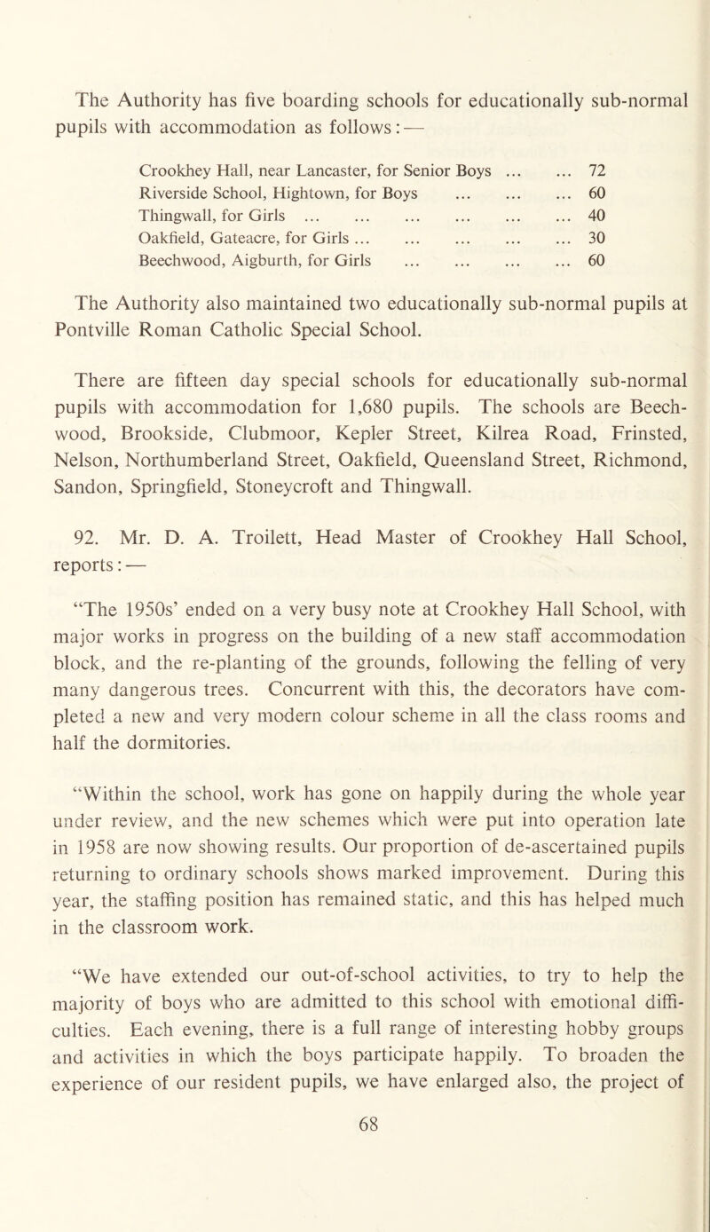 The Authority has five boarding schools for educationally sub-normal pupils with accommodation as follows: — Crookhey Hall, near Lancaster, for Senior Boys .. Riverside School, Hightown, for Boys . Thingwall, for Girls. Oakfield, Gateacre, for Girls. Beechwood, Aigburth, for Girls . 72 60 40 30 60 The Authority also maintained two educationally sub-normal pupils at Pontville Roman Catholic Special School. There are fifteen day special schools for educationally sub-normal pupils with accommodation for 1,680 pupils. The schools are Beech- wood, Brookside, Clubmoor, Kepler Street, Kilrea Road, Frinsted, Nelson, Northumberland Street, Oakfield, Queensland Street, Richmond, Sandon, Springfield, Stoneycroft and Thingwall. 92. Mr. D. A. Troilett, Head Master of Crookhey Hall School, reports: — “The 1950s’ ended on a very busy note at Crookhey Hall School, with major works in progress on the building of a new staff accommodation block, and the re-planting of the grounds, following the felling of very many dangerous trees. Concurrent with this, the decorators have com¬ pleted a new and very modern colour scheme in all the class rooms and half the dormitories. “Within the school, work has gone on happily during the whole year under review, and the new schemes which were put into operation late in 1958 are now showing results. Our proportion of de-ascertained pupils returning to ordinary schools shows marked improvement. During this year, the staffing position has remained static, and this has helped much in the classroom work. “We have extended our out-of-school activities, to try to help the majority of boys who are admitted to this school with emotional diffi¬ culties. Each evening, there is a full range of interesting hobby groups and activities in which the boys participate happily. To broaden the experience of our resident pupils, we have enlarged also, the project of