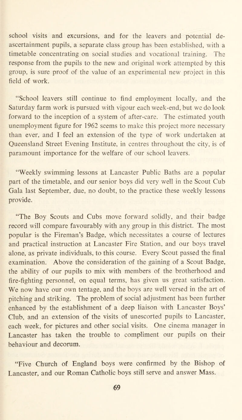 school visits and excursions, and for the leavers and potential de- ascertainment pupils, a separate class group has been established, with a timetable concentrating on social studies and vocational training. The response from the pupils to the new and original work attempted by this group, is sure proof of the value of an experimental new project in this field of work. “School leavers still continue to find employment locally, and the Saturday farm work is pursued with vigour each week-end, but we do look forward to the inception of a system of after-care. The estimated youth unemployment figure for 1962 seems to make this project more necessary than ever, and I feel an extension of the type of work undertaken at Queensland Street Evening Institute, in centres throughout the city, is of paramount importance for the welfare of our school leavers. “Weekly swimming lessons at Lancaster Public Baths are a popular part of the timetable, and our senior boys did very well in the Scout Cub Gala last September, due, no doubt, to the practice these weekly lessons provide. “The Boy Scouts and Cubs move forward solidly, and their badge record will compare favourably with any group in this district. The most popular is the Fireman’s Badge, which necessitates a course of lectures and practical instruction at Lancaster Fire Station, and our boys travel alone, as private individuals, to this course. Every Scout passed the final examination. Above the consideration of the gaining of a Scout Badge, the ability of our pupils to mix with members of the brotherhood and fire-fighting personnel, on equal terms, has given us great satisfaction. We now have our own tentage, and the boys are well versed in the art of pitching and striking. The problem of social adjustment has been further enhanced by the establishment of a deep liaison with Lancaster Boys’ Club, and an extension of the visits of unescorted pupils to Lancaster, each week, for pictures and other social visits. One cinema manager in Lancaster has taken the trouble to compliment our pupils on their behaviour and decorum. “Five Church of England boys were confirmed by the Bishop of Lancaster, and our Roman Catholic boys still serve and answer Mass.