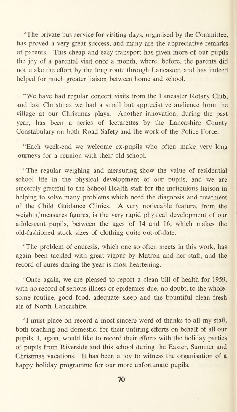 “The private bus service for visiting days, organised by the Committee, has proved a very great success, and many are the appreciative remarks of parents. This cheap and easy transport has given more of our pupils the joy of a parental visit once a month, where, before, the parents did not make the effort by the long route through Lancaster, and has indeed helped for much greater liaison between home and school. “We have had regular concert visits from the Lancaster Rotary Club, and last Christmas we had a small but appreciative audience from the village at our Christmas plays. Another innovation, during the past year, has been a series of lecturettes by the Lancashire County Constabulary on both Road Safety and the work of the Police Force. “Each week-end we welcome ex-pupils who often make very long journeys for a reunion with their old school. “The regular weighing and measuring show the value of residential school life in the physical development of our pupils, and we are sincerely grateful to the School Health staff for the meticulous liaison in helping to solve many problems which need the diagnosis and treatment of the Child Guidance Clinics. A very noticeable feature, from the weights/measures figures, is the very rapid physical development of our adolescent pupils, between the ages of 14 and 16, which makes the old-fashioned stock sizes of clothing quite out-of-date. “The problem of enuresis, which one so often meets in this work, has again been tackled with great vigour by Matron and her staff, and the record of cures during the year is most heartening. “Once again, we are pleased to report a clean bill of health for 1959, with no record of serious illness or epidemics due, no doubt, to the whole¬ some routine, good food, adequate sleep and the bountiful clean fresh air of North Lancashire. “I must place on record a most sincere word of thanks to all my staff, both teaching and domestic, for their untiring efforts on behalf of all our pupils. I, again, would like to record their efforts with the holiday parties of pupils from Riverside and this school during the Easter, Summer and Christmas vacations. It has been a joy to witness the organisation of a happy holiday programme for our more unfortunate pupils.