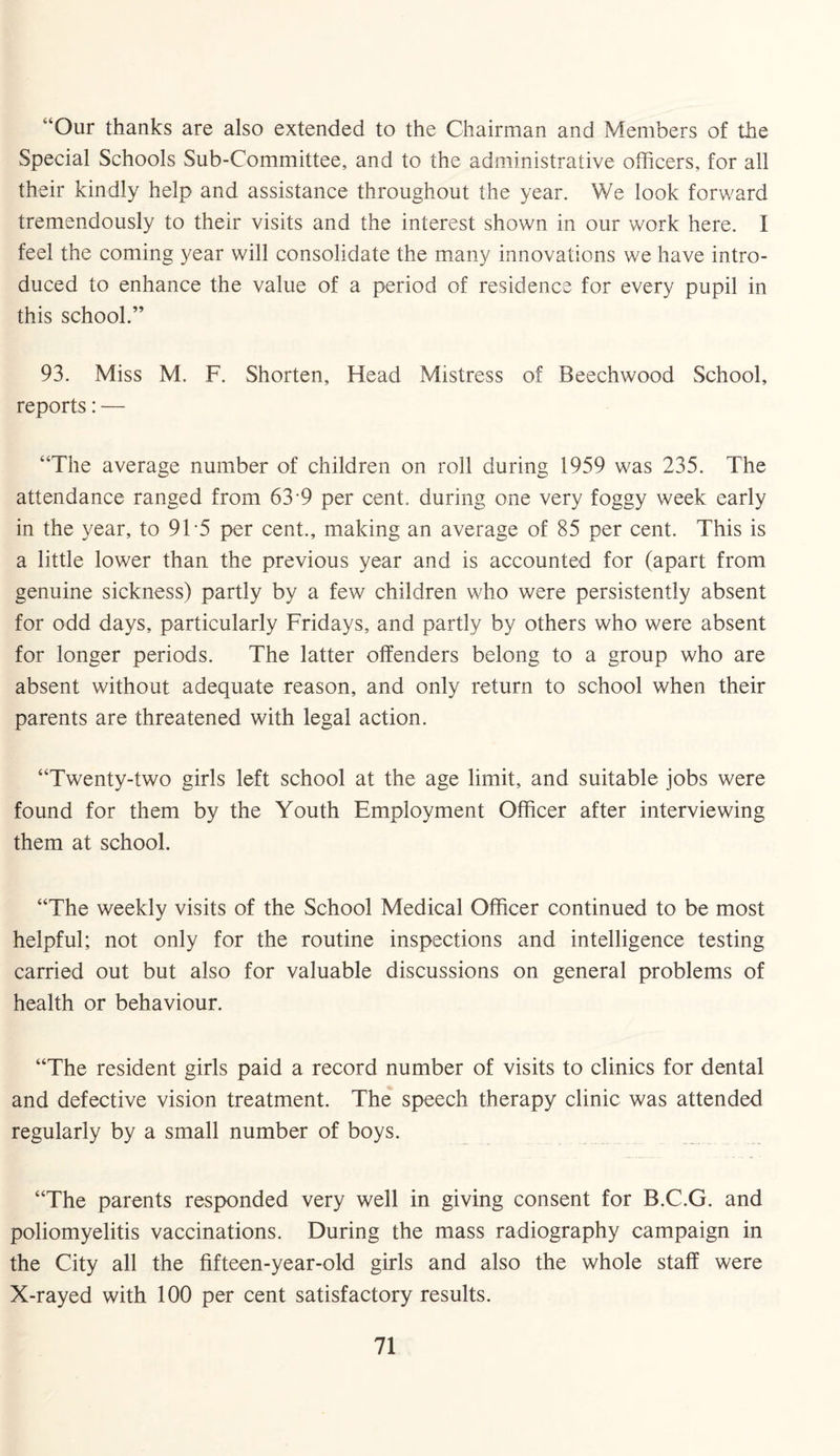 “Our thanks are also extended to the Chairman and Members of the Special Schools Sub-Committee, and to the administrative officers, for all their kindly help and assistance throughout the year. We look forward tremendously to their visits and the interest shown in our work here. I feel the coming year will consolidate the many innovations we have intro¬ duced to enhance the value of a period of residence for every pupil in this school.” 93. Miss M. F. Shorten, Head Mistress of Beechwood School, reports: — “The average number of children on roll during 1959 was 235. The attendance ranged from 63 9 per cent, during one very foggy week early in the year, to 91 5 per cent., making an average of 85 per cent. This is a little lower than the previous year and is accounted for (apart from genuine sickness) partly by a few children who were persistently absent for odd days, particularly Fridays, and partly by others who were absent for longer periods. The latter offenders belong to a group who are absent without adequate reason, and only return to school when their parents are threatened with legal action. “Twenty-two girls left school at the age limit, and suitable jobs were found for them by the Youth Employment Officer after interviewing them at school. “The weekly visits of the School Medical Officer continued to be most helpful; not only for the routine inspections and intelligence testing carried out but also for valuable discussions on general problems of health or behaviour. “The resident girls paid a record number of visits to clinics for dental and defective vision treatment. The speech therapy clinic was attended regularly by a small number of boys. “The parents responded very well in giving consent for B.C.G. and poliomyelitis vaccinations. During the mass radiography campaign in the City all the fifteen-year-old girls and also the whole staff were X-rayed with 100 per cent satisfactory results.