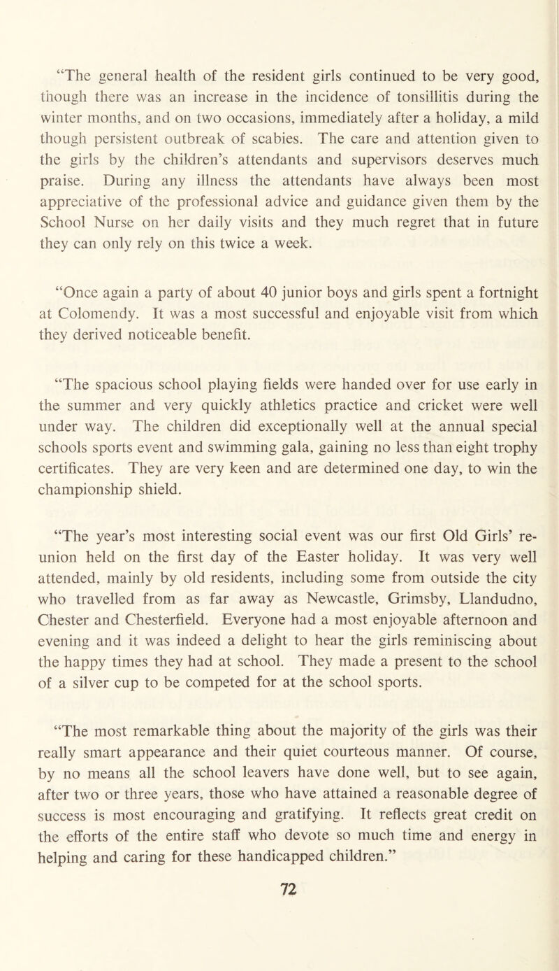 “The general health of the resident girls continued to be very good, though there was an increase in the incidence of tonsillitis during the winter months, and on two occasions, immediately after a holiday, a mild though persistent outbreak of scabies. The care and attention given to the girls by the children’s attendants and supervisors deserves much praise. During any illness the attendants have always been most appreciative of the professional advice and guidance given them by the School Nurse on her daily visits and they much regret that in future they can only rely on this twice a week. “Once again a party of about 40 junior boys and girls spent a fortnight at Colomendy. It was a most successful and enjoyable visit from which they derived noticeable benefit. “The spacious school playing fields were handed over for use early in the summer and very quickly athletics practice and cricket were well under way. The children did exceptionally well at the annual special schools sports event and swimming gala, gaining no less than eight trophy certificates. They are very keen and are determined one day, to win the championship shield. “The year’s most interesting social event was our first Old Girls’ re¬ union held on the first day of the Easter holiday. It was very well attended, mainly by old residents, including some from outside the city who travelled from as far away as Newcastle, Grimsby, Llandudno, Chester and Chesterfield. Everyone had a most enjoyable afternoon and evening and it was indeed a delight to hear the girls reminiscing about the happy times they had at school. They made a present to the school of a silver cup to be competed for at the school sports. “The most remarkable thing about the majority of the girls was their really smart appearance and their quiet courteous manner. Of course, by no means all the school leavers have done well, but to see again, after two or three years, those who have attained a reasonable degree of success is most encouraging and gratifying. It reflects great credit on the efforts of the entire staff who devote so much time and energy in helping and caring for these handicapped children.”