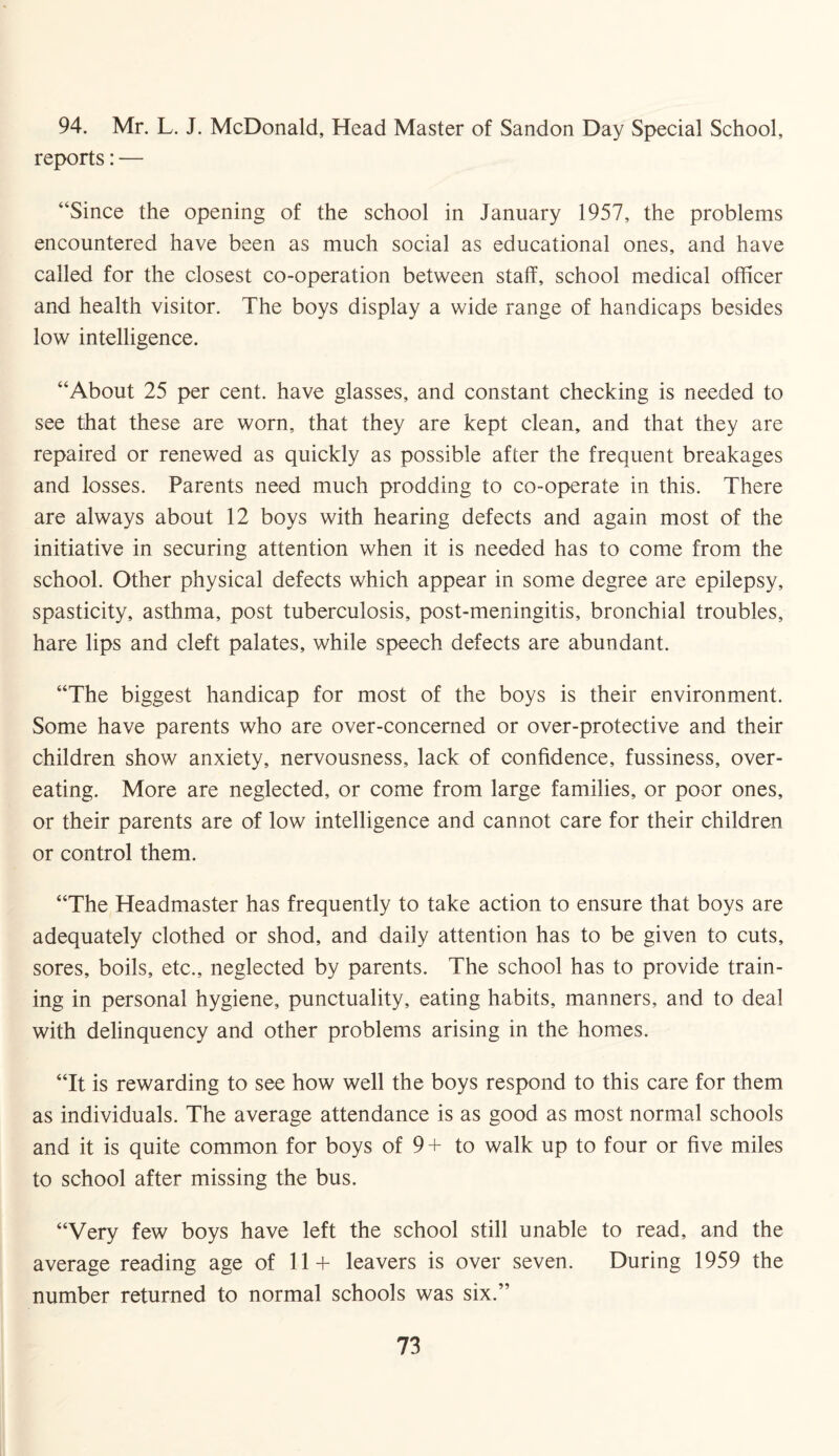 94. Mr. L. J. McDonald, Head Master of Sandon Day Special School, reports: — “Since the opening of the school in January 1957, the problems encountered have been as much social as educational ones, and have called for the closest co-operation between staff, school medical officer and health visitor. The boys display a wide range of handicaps besides low intelligence. “About 25 per cent, have glasses, and constant checking is needed to see that these are worn, that they are kept clean, and that they are repaired or renewed as quickly as possible after the frequent breakages and losses. Parents need much prodding to co-operate in this. There are always about 12 boys with hearing defects and again most of the initiative in securing attention when it is needed has to come from the school. Other physical defects which appear in some degree are epilepsy, spasticity, asthma, post tuberculosis, post-meningitis, bronchial troubles, hare lips and cleft palates, while speech defects are abundant. “The biggest handicap for most of the boys is their environment. Some have parents who are over-concerned or over-protective and their children show anxiety, nervousness, lack of confidence, fussiness, over¬ eating. More are neglected, or come from large families, or poor ones, or their parents are of low intelligence and cannot care for their children or control them. “The Headmaster has frequently to take action to ensure that boys are adequately clothed or shod, and daily attention has to be given to cuts, sores, boils, etc., neglected by parents. The school has to provide train¬ ing in personal hygiene, punctuality, eating habits, manners, and to deal with delinquency and other problems arising in the homes. “It is rewarding to see how well the boys respond to this care for them as individuals. The average attendance is as good as most normal schools and it is quite common for boys of 9 + to walk up to four or five miles to school after missing the bus. “Very few boys have left the school still unable to read, and the average reading age of 11+ leavers is over seven. During 1959 the number returned to normal schools was six.”