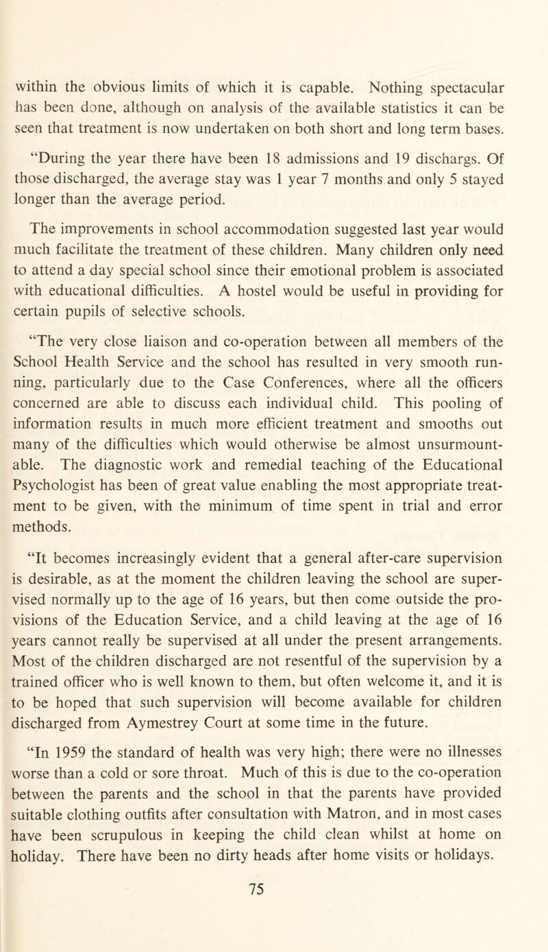 within the obvious limits of which it is capable. Nothing spectacular has been done, although on analysis of the available statistics it can be seen that treatment is now undertaken on both short and long term bases. “During the year there have been 18 admissions and 19 dischargs. Of those discharged, the average stay was 1 year 7 months and only 5 stayed longer than the average period. The improvements in school accommodation suggested last year would much facilitate the treatment of these children. Many children only need to attend a day special school since their emotional problem is associated with educational difficulties. A hostel would be useful in providing for certain pupils of selective schools. “The very close liaison and co-operation between all members of the School Health Service and the school has resulted in very smooth run¬ ning, particularly due to the Case Conferences, where all the officers concerned are able to discuss each individual child. This pooling of information results in much more efficient treatment and smooths out many of the difficulties which would otherwise be almost unsurmount- able. The diagnostic work and remedial teaching of the Educational Psychologist has been of great value enabling the most appropriate treat¬ ment to be given, with the minimum of time spent in trial and error methods. “It becomes increasingly evident that a general after-care supervision is desirable, as at the moment the children leaving the school are super¬ vised normally up to the age of 16 years, but then come outside the pro¬ visions of the Education Service, and a child leaving at the age of 16 years cannot really be supervised at all under the present arrangements. Most of the children discharged are not resentful of the supervision by a trained officer who is well known to them, but often welcome it, and it is to be hoped that such supervision will become available for children discharged from Aymestrey Court at some time in the future. “In 1959 the standard of health was very high; there were no illnesses worse than a cold or sore throat. Much of this is due to the co-operation between the parents and the school in that the parents have provided suitable clothing outfits after consultation with Matron, and in most cases have been scrupulous in keeping the child clean whilst at home on holiday. There have been no dirty heads after home visits or holidays.