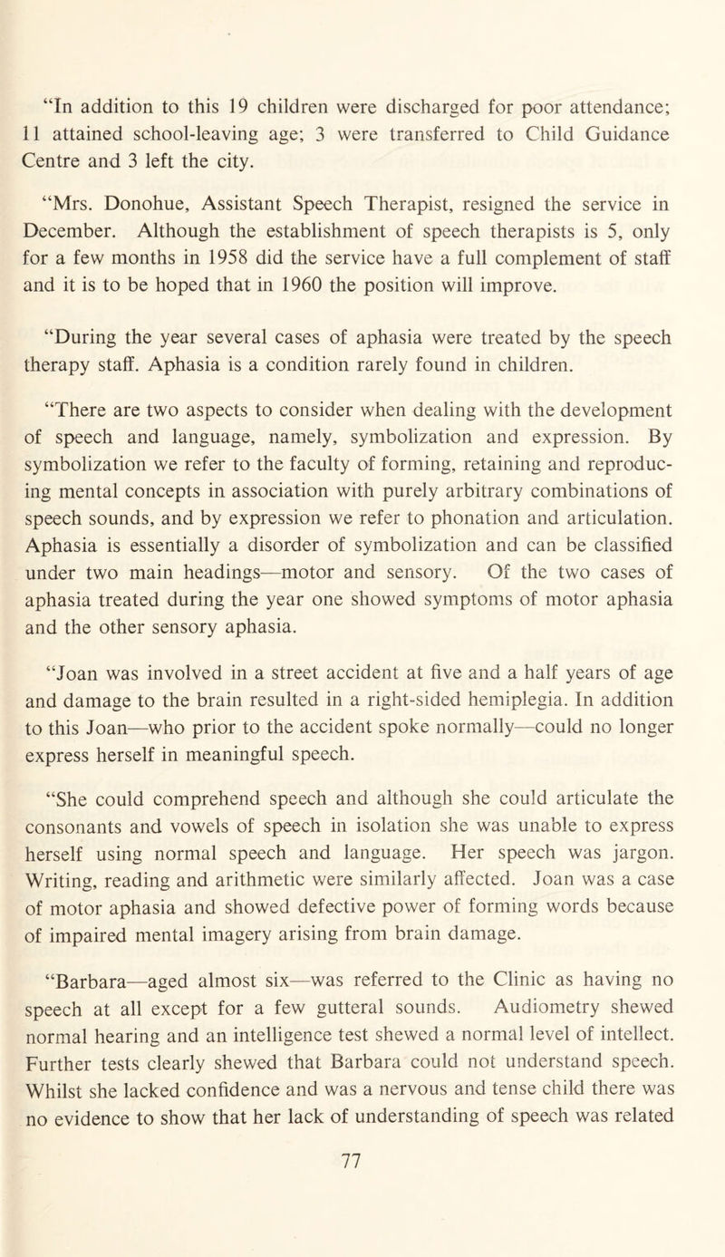 “In addition to this 19 children were discharged for poor attendance; 11 attained school-leaving age; 3 were transferred to Child Guidance Centre and 3 left the city. “Mrs. Donohue, Assistant Speech Therapist, resigned the service in December. Although the establishment of speech therapists is 5, only for a few months in 1958 did the service have a full complement of staff and it is to be hoped that in 1960 the position will improve. “During the year several cases of aphasia were treated by the speech therapy staff. Aphasia is a condition rarely found in children. “There are two aspects to consider when dealing with the development of speech and language, namely, symbolization and expression. By symbolization we refer to the faculty of forming, retaining and reproduc¬ ing mental concepts in association with purely arbitrary combinations of speech sounds, and by expression we refer to phonation and articulation. Aphasia is essentially a disorder of symbolization and can be classified under two main headings—motor and sensory. Of the two cases of aphasia treated during the year one showed symptoms of motor aphasia and the other sensory aphasia. “Joan was involved in a street accident at five and a half years of age and damage to the brain resulted in a right-sided hemiplegia. In addition to this Joan—who prior to the accident spoke normally—could no longer express herself in meaningful speech. “She could comprehend speech and although she could articulate the consonants and vowels of speech in isolation she was unable to express herself using normal speech and language. Her speech was jargon. Writing, reading and arithmetic were similarly affected. Joan was a case of motor aphasia and showed defective power of forming words because of impaired mental imagery arising from brain damage. “Barbara—aged almost six—was referred to the Clinic as having no speech at all except for a few gutteral sounds. Audiometry shewed normal hearing and an intelligence test shewed a normal level of intellect. Further tests clearly shewed that Barbara could not understand speech. Whilst she lacked confidence and was a nervous and tense child there was no evidence to show that her lack of understanding of speech was related