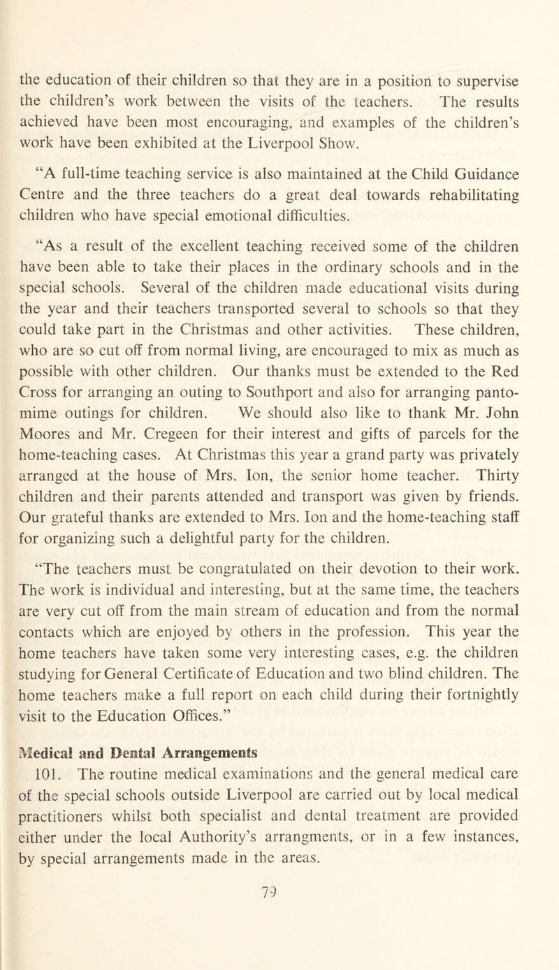the education of their children so that they are in a position to supervise the children’s work between the visits of the teachers. The results achieved have been most encouraging, and examples of the children’s work have been exhibited at the Liverpool Show. “A full-time teaching service is also maintained at the Child Guidance Centre and the three teachers do a great deal towards rehabilitating children who have special emotional difficulties. “As a result of the excellent teaching received some of the children have been able to take their places in the ordinary schools and in the special schools. Several of the children made educational visits during the year and their teachers transported several to schools so that they could take part in the Christmas and other activities. These children, who are so cut off from normal living, are encouraged to mix as much as possible with other children. Our thanks must be extended to the Red Cross for arranging an outing to Southport and also for arranging panto¬ mime outings for children. We should also like to thank Mr. John Moores and Mr. Cregeen for their interest and gifts of parcels for the home-teaching cases. At Christmas this year a grand party was privately arranged at the house of Mrs. Ion, the senior home teacher. Thirty children and their parents attended and transport was given by friends. Our grateful thanks are extended to Mrs. Ion and the home-teaching staff for organizing such a delightful party for the children. “The teachers must be congratulated on their devotion to their work. The work is individual and interesting, but at the same time, the teachers are very cut off from the main stream of education and from the normal contacts which are enjoyed by others in the profession. This year the home teachers have taken some very interesting cases, e.g. the children studying for General Certificate of Education and two blind children. The home teachers make a full report on each child during their fortnightly visit to the Education Offices.” Medical and Dental Arrangements 101. The routine medical examinations and the general medical care of the special schools outside Liverpool are carried out by local medical practitioners whilst both specialist and dental treatment are provided either under the local Authority’s arrangments, or in a few instances, by special arrangements made in the areas.