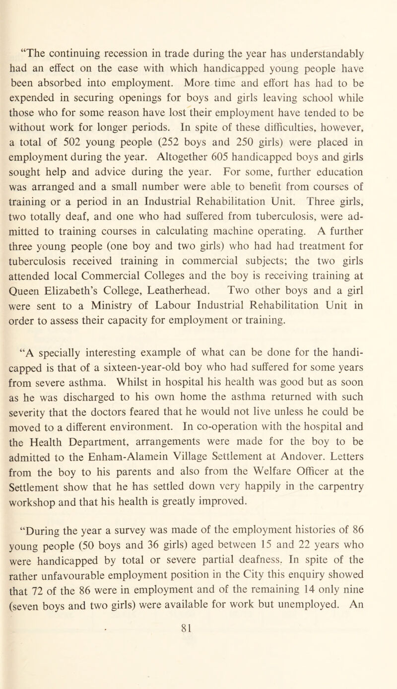 “The continuing recession in trade during the year has understandably had an effect on the ease with which handicapped young people have been absorbed into employment. More time and effort has had to be expended in securing openings for boys and girls leaving school while those who for some reason have lost their employment have tended to be without work for longer periods. In spite of these difficulties, however, a total of 502 young people (252 boys and 250 girls) were placed in employment during the year. Altogether 605 handicapped boys and girls sought help and advice during the year. For some, further education was arranged and a small number were able to benefit from courses of training or a period in an Industrial Rehabilitation Unit. Three girls, two totally deaf, and one who had suffered from tuberculosis, were ad¬ mitted to training courses in calculating machine operating. A further three young people (one boy and two girls) who had had treatment for tuberculosis received training in commercial subjects; the two girls attended local Commercial Colleges and the boy is receiving training at Queen Elizabeth’s College, Leatherhead. Two other boys and a girl were sent to a Ministry of Labour Industrial Rehabilitation Unit in order to assess their capacity for employment or training. “A specially interesting example of what can be done for the handi¬ capped is that of a sixteen-year-old boy who had suffered for some years from severe asthma. Whilst in hospital his health was good but as soon as he was discharged to his own home the asthma returned with such severity that the doctors feared that he would not live unless he could be moved to a different environment. In co-operation with the hospital and the Health Department, arrangements were made for the boy to be admitted to the Enham-Alamein Village Settlement at Andover. Letters from the boy to his parents and also from the Welfare Officer at the Settlement show that he has settled down very happily in the carpentry workshop and that his health is greatly improved. “During the year a survey was made of the employment histories of 86 young people (50 boys and 36 girls) aged between 15 and 22 years who were handicapped by total or severe partial deafness. In spite of the rather unfavourable employment position in the City this enquiry showed that 72 of the 86 were in employment and of the remaining 14 only nine (seven boys and two girls) were available for work but unemployed. An