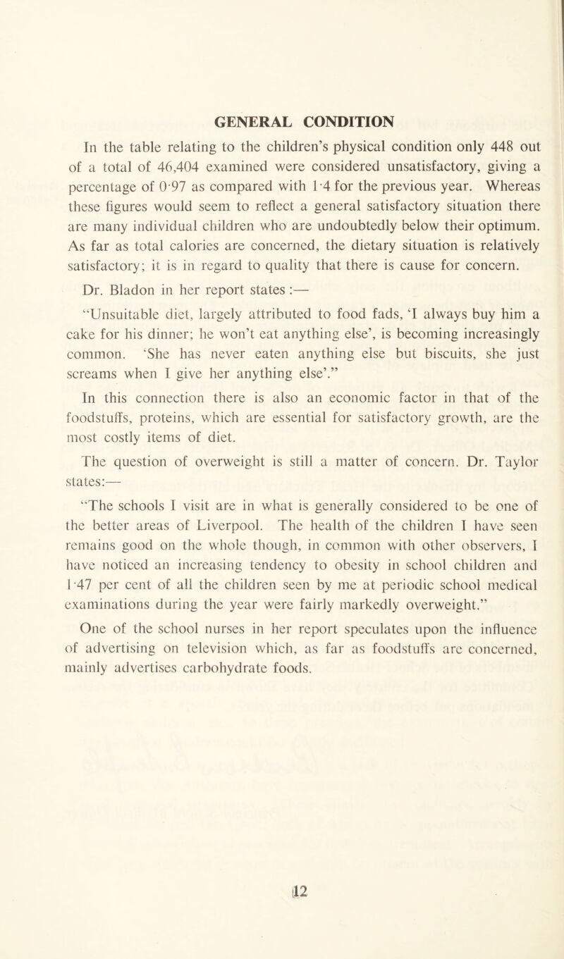 GENERAL CONDITION In the table relating to the children’s physical condition only 448 out of a total of 46,404 examined were considered unsatisfactory, giving a percentage of 0 97 as compared with 14 for the previous year. Whereas these figures would seem to reflect a general satisfactory situation there are many individual children who are undoubtedly below their optimum. As far as total calories are concerned, the dietary situation is relatively satisfactory; it is in regard to quality that there is cause for concern. Dr. Bladon in her report states :— “Unsuitable diet, largely attributed to food fads, ‘I always buy him a cake for his dinner; he won’t eat anything else’, is becoming increasingly common. 'She has never eaten anything else but biscuits, she just screams when I give her anything else’.” In this connection there is also an economic factor in that of the foodstuffs, proteins, which are essential for satisfactory growth, are the most costly items of diet. The question of overweight is still a matter of concern. Dr. Taylor states:— “The schools I visit are in what is generally considered to be one of the better areas of Liverpool. The health of the children I have seen remains good on the whole though, in common with other observers, I have noticed an increasing tendency to obesity in school children and T47 per cent of all the children seen by me at periodic school medical examinations during the year were fairly markedly overweight.” One of the school nurses in her report speculates upon the influence of advertising on television which, as far as foodstuffs are concerned, mainly advertises carbohydrate foods.