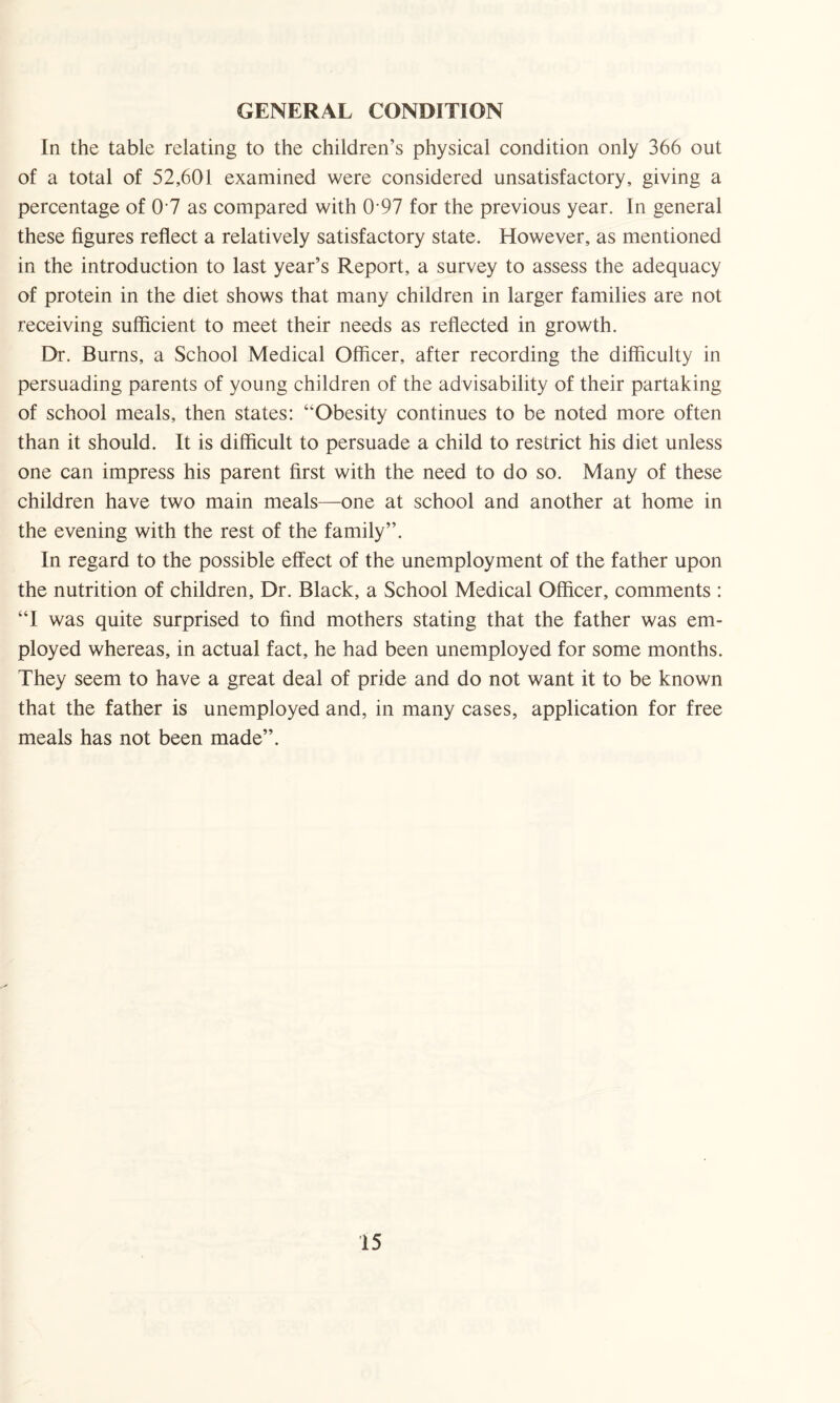 GENERAL CONDITION In the table relating to the children’s physical condition only 366 out of a total of 52,601 examined were considered unsatisfactory, giving a percentage of 0 7 as compared with 0 97 for the previous year. In general these figures reflect a relatively satisfactory state. However, as mentioned in the introduction to last year’s Report, a survey to assess the adequacy of protein in the diet shows that many children in larger families are not receiving sufficient to meet their needs as reflected in growth. Dr. Burns, a School Medical Officer, after recording the difficulty in persuading parents of young children of the advisability of their partaking of school meals, then states: “Obesity continues to be noted more often than it should. It is difficult to persuade a child to restrict his diet unless one can impress his parent first with the need to do so. Many of these children have two main meals—one at school and another at home in the evening with the rest of the family”. In regard to the possible effect of the unemployment of the father upon the nutrition of children, Dr. Black, a School Medical Officer, comments : “I was quite surprised to find mothers stating that the father was em¬ ployed whereas, in actual fact, he had been unemployed for some months. They seem to have a great deal of pride and do not want it to be known that the father is unemployed and, in many cases, application for free meals has not been made”.