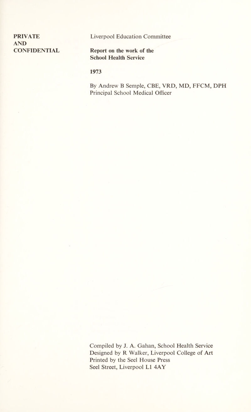 PRIVATE AND CONFIDENTIAL Liverpool Education Committee Report on the work of the School Health Service 1973 By Andrew B Semple, CBE, VRD, MD, FFCM, DPH Principal School Medical Officer Compiled by J. A. Gahan, School Health Service Designed by R Walker, Liverpool College of Art Printed by the Seel House Press Seel Street, Liverpool LI 4AY