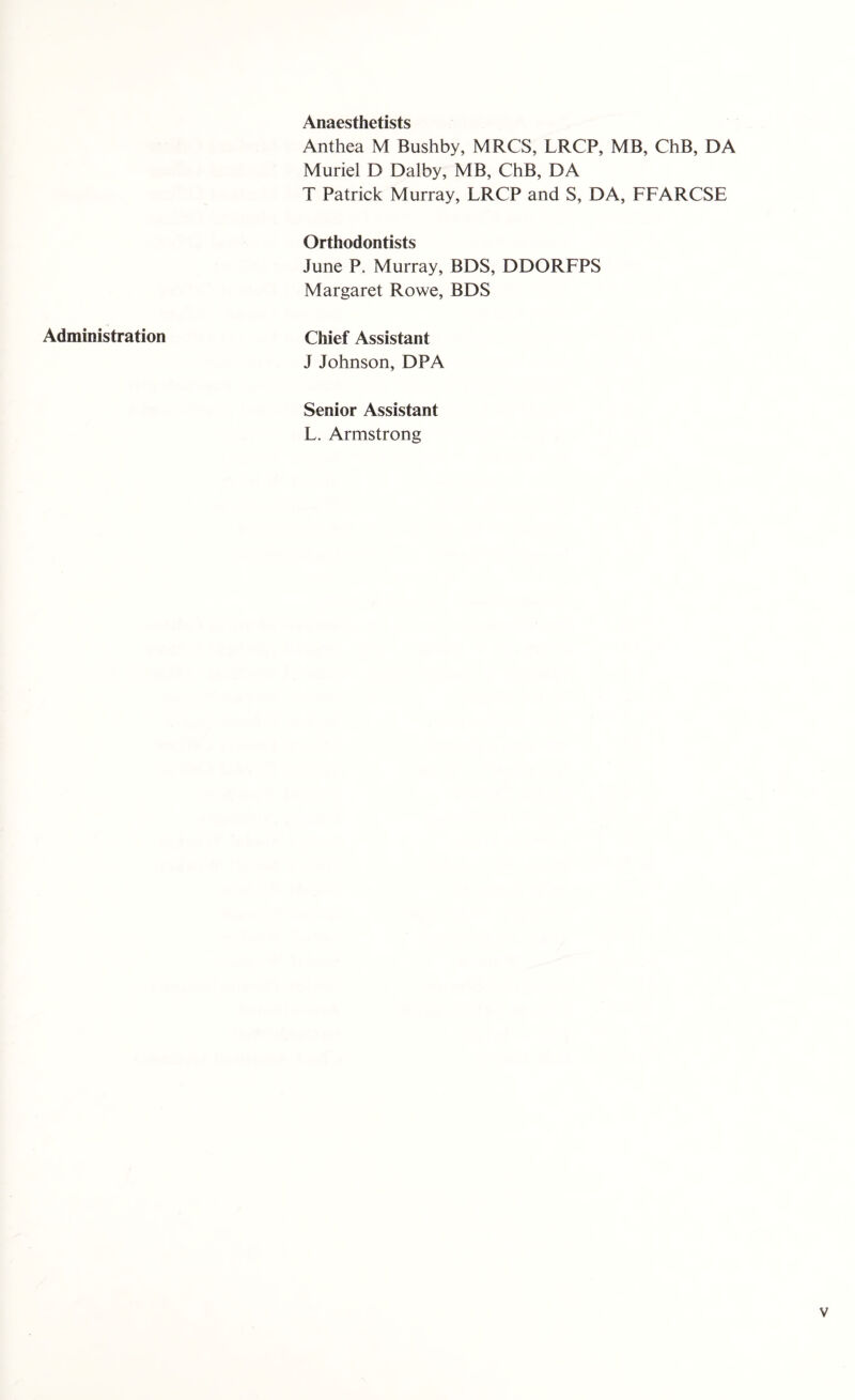 Administration Anaesthetists Anthea M Bushby, MRCS, LRCP, MB, ChB, DA Muriel D Dalby, MB, ChB, DA T Patrick Murray, LRCP and S, DA, FFARCSE Orthodontists June P. Murray, BDS, DDORFPS Margaret Rowe, BDS Chief Assistant J Johnson, DPA Senior Assistant L. Armstrong