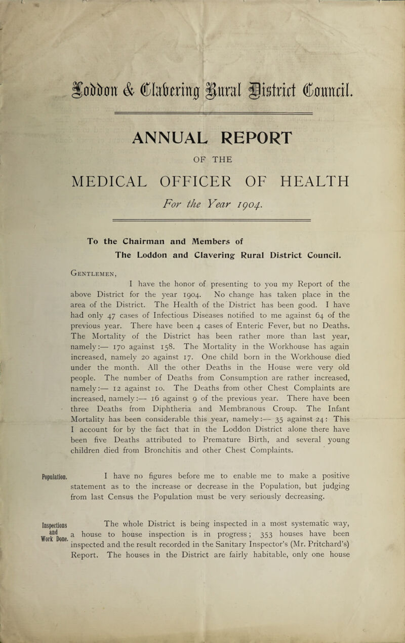 Population. Inspections and Work Done. toirtom & Cfaireriitg §mil gislnrt Comidi. ANNUAL REPORT OF THE MEDICAL OFFICER OF HEALTH For the Year igo/j.. To the Chairman and Members of The Loddon and Clavering Rural District Council. Gentlemen, I have the honor of presenting to you my Report of the above District for the year 1904. No change has taken place in the area of the District. The Health of the District has been good. I have had only 47 cases of Infectious Diseases notified to me against 64 of the previous year. There have been 4 cases of Enteric Fever, but no Deaths. The Mortality of the District has been rather more than last year, namely:— 170 against 158. The Mortality in the Workhouse has again increased, namely 20 against 17. One child born in the Workhouse died under the month. All the other Deaths in the House were very old people. The number of Deaths from Consumption are rather increased, namely:— 12 against 10. The Deaths from other Chest Complaints are increased, namely:— 16 against 9 of the previous year. There have been three Deaths from Diphtheria and Membranous Croup. The Infant Mortality has been considerable this year, namely:— 35 against 24: This I account for by the fact that in the Loddon District alone there have been five Deaths attributed to Premature Birth, and several young children died from Bronchitis and other Chest Complaints. I have no figures before me to enable me to make a positive statement as to the increase or decrease in the Population, but judging from last Census the Population must be very seriously decreasing. The whole District is being inspected in a most systematic way, a house to house inspection is in progress; 353 houses have been inspected and the result recorded in the Sanitary Inspector’s (Mr. Pritchard’s) Report. The houses in the District are fairly habitable, only one house