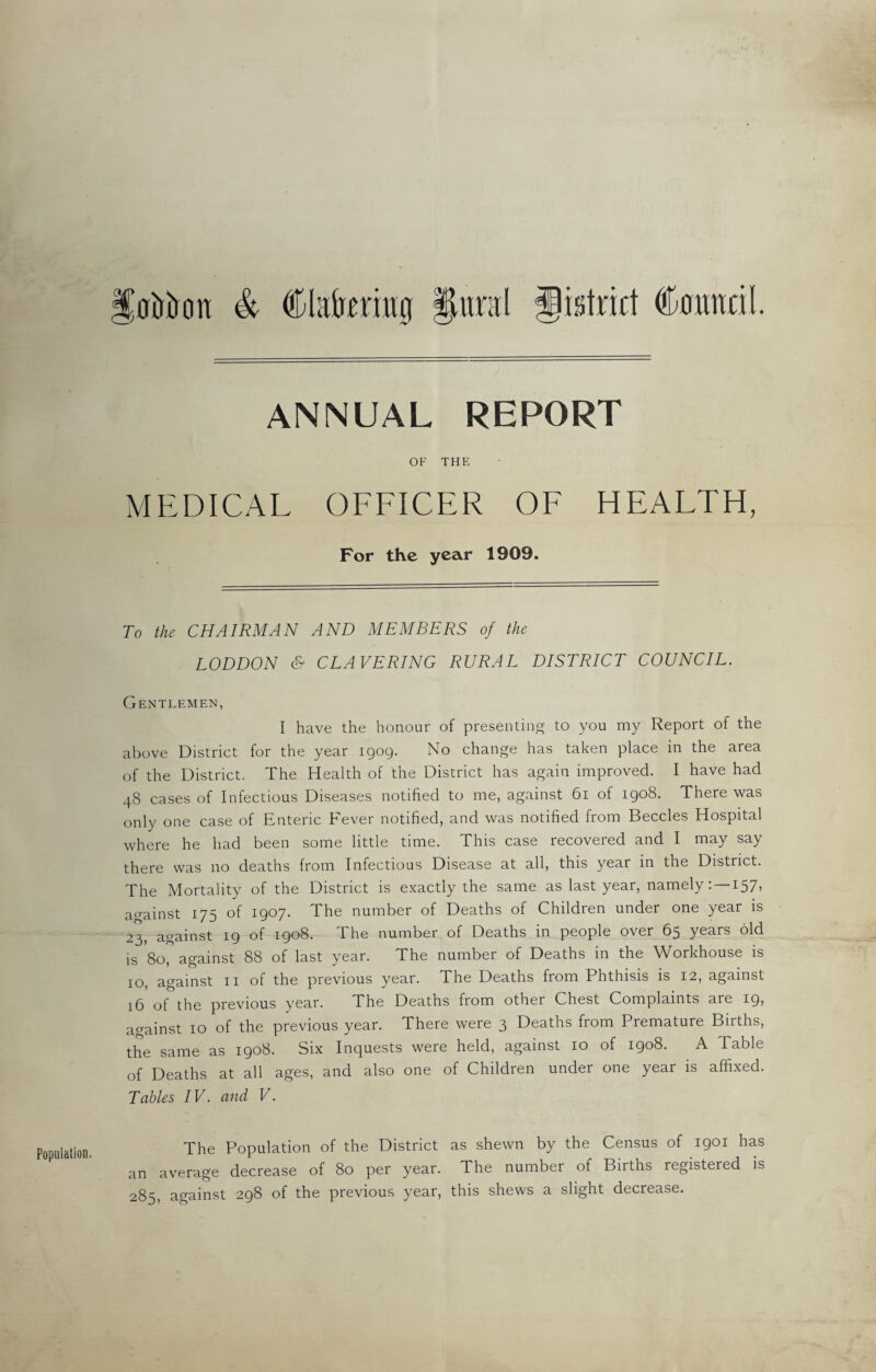 Population. [oWon & Ckilremui |lural district Council. ANNUAL REPORT OF THE MEDICAL OFFICER OF HEALTH, For the year 1909. To the CHAIRMAN AND MEMBERS of the LODDON & CLAVERING RURAL DISTRICT COUNCIL. Gentlemen, above District for the year 1909. No change has taken place in the area of the District. The Health of the District has again improved. I have had 48 cases of Infectious Diseases notified to me, against 61 of 1908. There was only one case of Enteric bever notified, and was notified from Beccles Hospital where he had been some little time. This case recovered and I may say there was no deaths from Infectious Disease at all, this year in the District. The Mortality of the District is exactly the same as last year, namely: —157, against 175 of 1907. The number of Deaths of Children under one year is 23, against 19 of 1908. The number of Deaths in people over 65 years old is 80, against 88 of last year. The number of Deaths in the Workhouse is 10, against 11 of the previous year. The Deaths from Phthisis is 12, against 16 of the previous year. The Deaths from other Chest Complaints are 19* against 10 of the previous year. There were 3 Deaths from Premature Births, the same as 1908. Six Inquests were held, against 10 of 1908. A Table of Deaths at all ages, and also one of Children under one year is affixed. Tables IV. and V. The Population of the District as shewn by the Census of 1901 has an average decrease of 80 per year. The number of Births registered is 285, against 298 of the previous year, this shews a slight decrease.