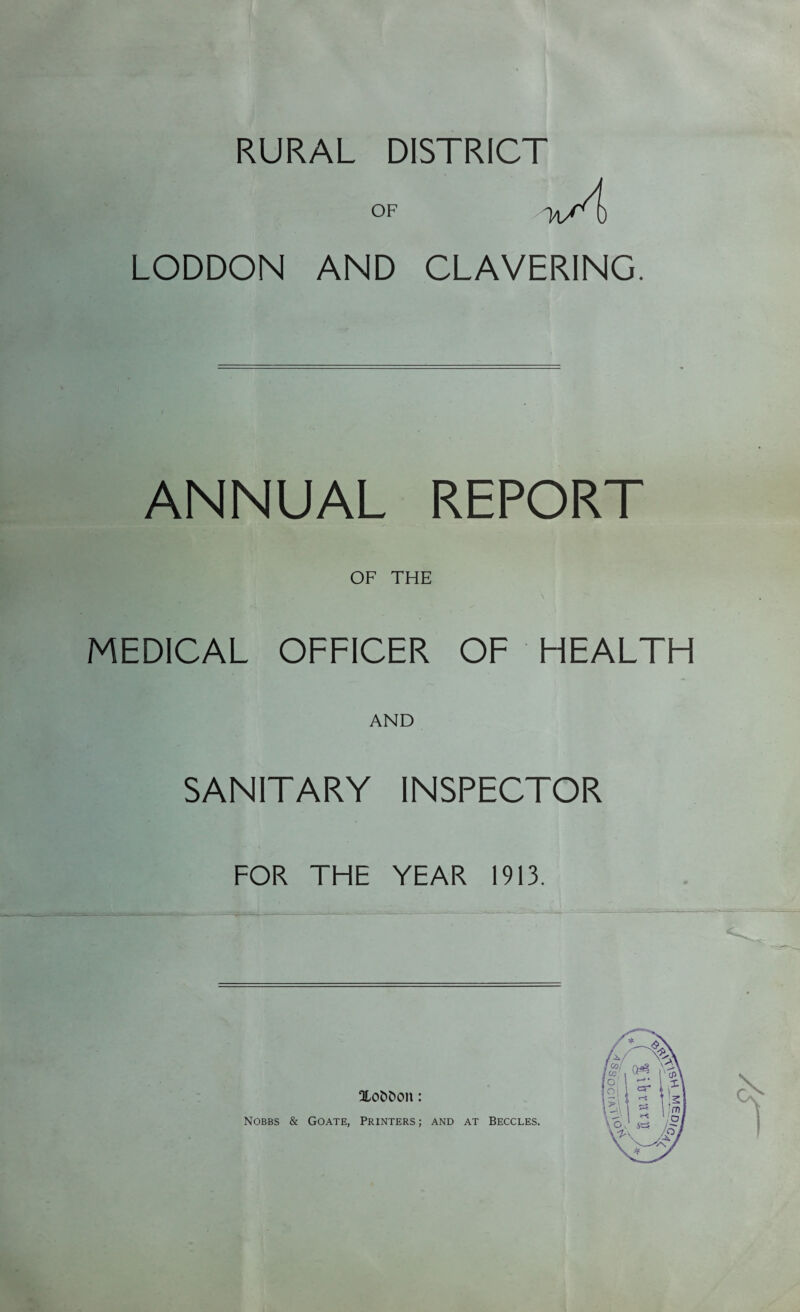 RURAL DISTRICT OF M/4) LODDON AND CLAVERING. ANNUAL REPORT OF THE MEDICAL OFFICER OF HEALTH AND SANITARY INSPECTOR FOR THE YEAR 1913. OLofcDon: Nobbs & Goate, Printers; and at Beccles.