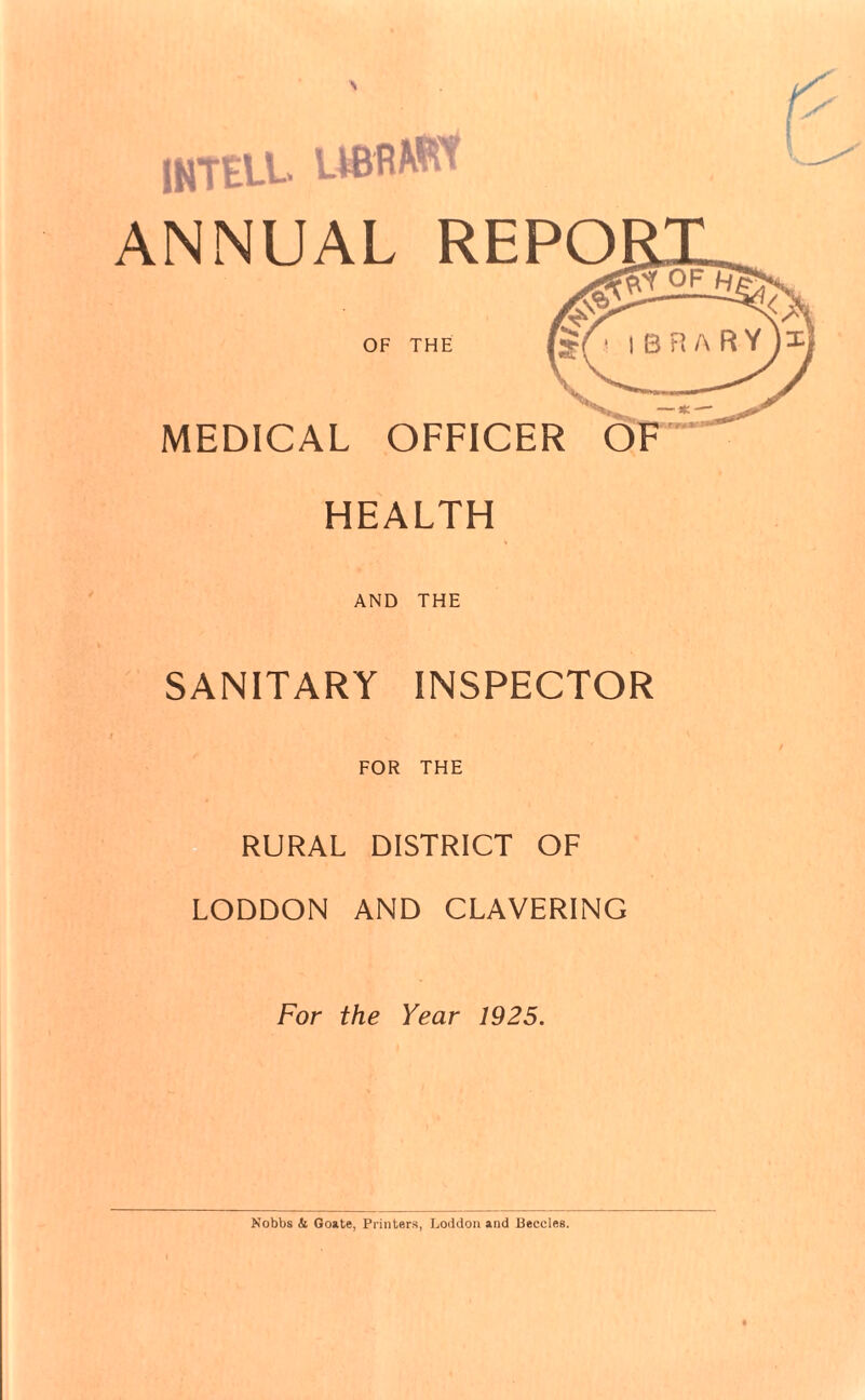 INTEU.. UBflWI’ ANNUAL REPO OF THE MEDICAL OFFICER HEALTH AND THE SANITARY INSPECTOR FOR THE RURAL DISTRICT OF LODDON AND CLAVERING For the Year 1925. Nobbs & Goate, Printers, Loddon and Beccles.